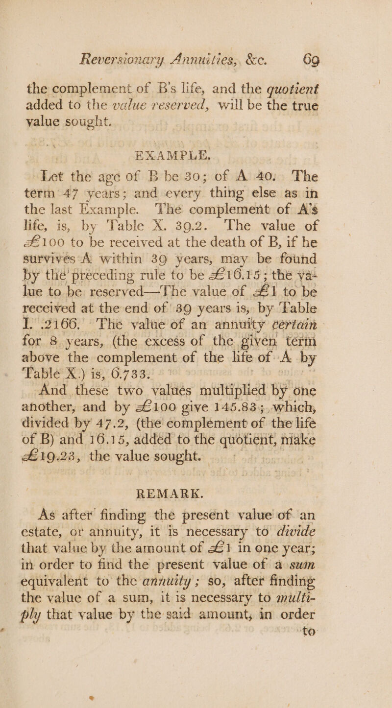 the complement of B’s life, and the quotrent added to the walue reserved, will be the true yalue sought. EXAMPLE, ‘Tet the age of B be 30; of A 40, The term 47 years; and every thing else as in the last Example. The complement of A’s life, is, by Table X. 39.2. The value of £100 to be received at the death of B, if he survives A within 39 years, may be found by thé’ preceding rule to be £16.15; the ya lue to be reserved—The value of #1 to be received at the end of 39 years is, by Table I. 2166, The value of an annuity certain for 8 years, (the excess of the given term above the complement of the lite of. A by Table’ X:) is, 6.733.) °° And these two valués multiplied by one another, and by #2100 give 145.835, which, divided by 47.2, (the complement of the life of B) and 16.15, added to the quotient, make £19.23, the value sought. | ) REMARK. As after finding the present value of an estate, or annuity, it is necessary to divide that value by the amount of £1 in one year; in order to find the present value of a swam equivalent to the annuity; so, after finding the value of a sum, it is necessary to multi- ply that value by the said amount; in order