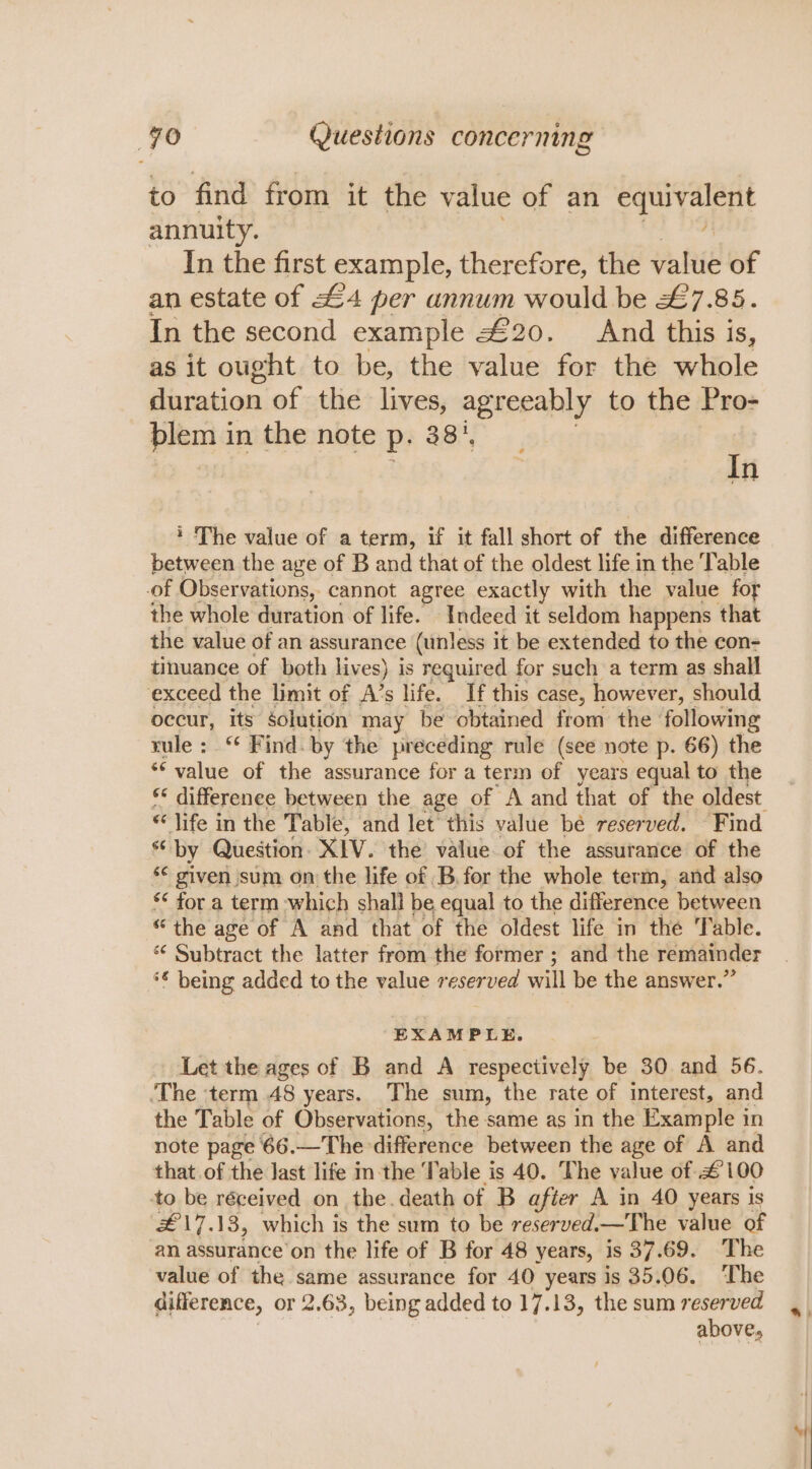 to find from it the value of an equivalent annuity. In the first example, therefore, the value of an estate of £4 per annum would be &amp;7.85. In the second example £20. And this is, as it ought to be, the value for the whole duration of the lives, agreeably to the Pro- blem in the note P. 38%, In * The value of a term, if it fall short of the difference between the age of B and that of the oldest life in the Table of Observations, cannot agree exactly with the value for the whole duration of life. Indeed it seldom happens that the value of an assurance (unless it be extended to the con- tinuance of both lives) is required for such a term as shall exceed the limit of A’s life. If this case, however, should occur, its solution may be obtained from the following rule: “ Find. by the preceding rule (see note p. 66) the ‘value of the assurance for a term of years equal to the ** differenee between the age of A and that of the oldest “by Question. XIV. the value. of the assurance of the s© given sum on the life of B, for the whole term, and also *¢ for a term which shall be equal to the difference between “the age of A and that of the oldest life in the Table. *¢ Subtract the latter from the former ; and the remainder *€ being added to the value reserved will be the answer.” EXAMPLE. Let the ages of B and A respectively be 30 and 56. ‘The ‘term 48 years. The sum, the rate of interest, and the Table of Observations, the same as in the Example in note page 66.—The difference between the age of A and that of the last life inthe Table is 40. The value of £100 to be réceived on the.death of B after A in 40 years is #£ 17.13, which is the sum to be reserved.—The value of an assurance'on the life of B for 48 years, is 37.69. The value of the same assurance for 40 years is 35.06. The difference, or 2.63, being added to 17.13, the sum reserved above, ‘Y