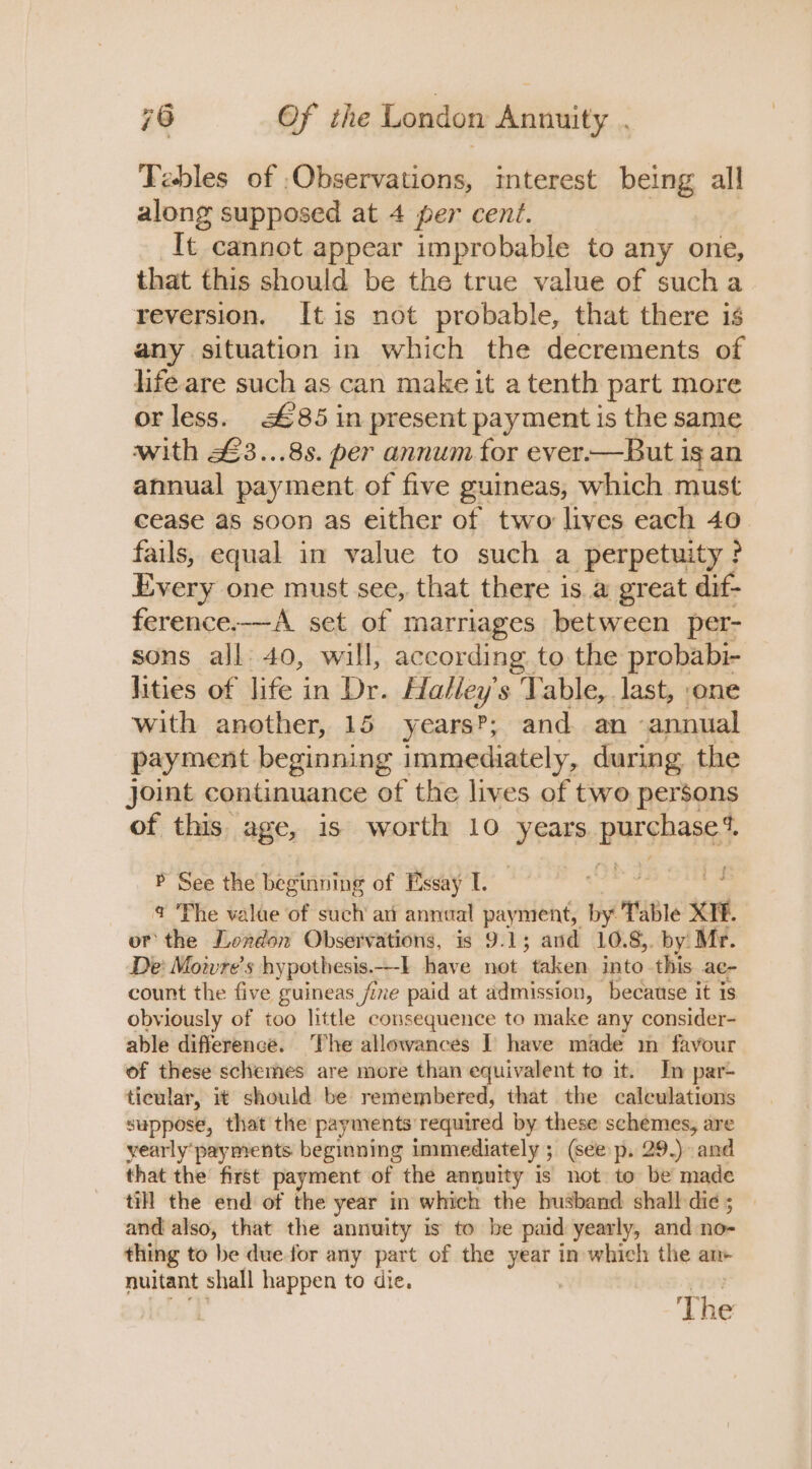 Tebles of . Cintas interest being all along supposed at 4 per cent. It cannot appear improbable to any one, that this should be the true value of sucha reversion. Itis not probable, that there is any situation in which the decrements of life are such as can make it a tenth part more or less. £85 in present payment is the same with £3...8s. per annum for ever.—But is an annual payment of five guineas, which must cease as soon as either of two lives each 40, fails, equal in value to such a perpetuity? Every one must see, that there is a great dif- ference.—A set of marriages between per- sons all 40, will, according to the probabi- hities of life in De. Halley's Table, last, ‘one with another, 15 years’; and an annual payment beginning immediately, during the Joint continuance of the lives of two persons of this age, is worth 10 years BSN AHF P See the beginning of Essay I. @ ‘Phe valae of such an annual payment, by able scr | or the London Observations, is 9.1; and 10.8, by: Mr. De Mow re’s hypothesis. —-] have not taken into -this ac- count the five guineas fie paid at admission, because it is obviously of too little consequence to make any consider- able difference. The allowances T have made m favour of these schemes are more than equivalent to it. In par- ticular, it should be remembered, that the calculations suppose, that the payments required by these schemes, are yearly‘payments beginning immediately ; (seep. 29.) and that the first payment of the annuity is not to be made till the end of the year in which the husband shall-die ; and also, that the annuity is to he paid yearly, and no- thing to be duefor any part of the year in which the an- nuitant shall happen to die. : c1T' : The