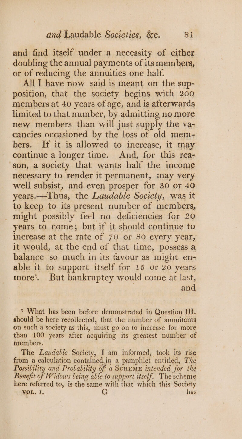 and find itself under a necessity of either _ doubling the annual payments of its members, or of reducing the annuities one half. All I have now said is meant on the sup- position, that the society begins with 200 members at 40 years of age, and is afterwards limited to that number, by admitting no more new members than will just supply the va- cancies occasioned by the loss of old mem- bers. If it is allowed to increase, it may continue a longer time. And, for this rea- son, a society that wants half the income necessary to render it permanent, may very well subsist, and even prosper for 30 or 40 years.—Thus, the Laudable Society, was it to keep to its present number of members, _ might possibly feel no deficiencies for 20 years to come; but if it should continue to increase at the rate of 70 or 80 every year, it would, at the end of that time, possess a balance so much in its favour as might en- able it to support itself for 15 or 20 years more’. But bankruptcy would come at last, | and t What has been before demonstrated in Question If. should be here recollected, that the number of annuitants on such a society as this, must go on to increase for more than 100 years after acquiring its greatest number of members. The Laudable Society, I am informed, took its rise from a calculation contained.in a pamphlet entitled, The Possibility and Probability of a Scum intended for the | Benefit of Widows being able to support itself. The scheme here referred to, is the same with that which this Society VOL. I. G has