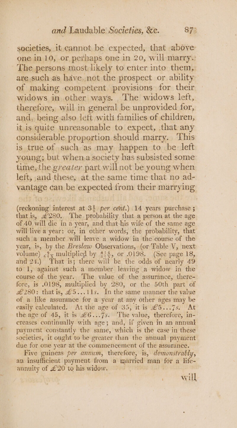 societies, it. cannot be expected, that above: one in 10, or perhaps one in 20, will marry: The persons most likely to enter into them, are such .as have. not the prospect or ability of making competent provisions for their widows in other ways. The widows left, therefore, will in general be unprovided for, and, being also left with families of. a deen, it is quite unreasonable to expect, :that any considerable proportion should marry. ‘Lhis is true of such as may happen to be: left young; but when,a society has subsisted some time, the greater part will not be young: when left, and these, at the same time that no ad- vantage can be expected from their marrying (reckoning interest at 3§ per cent.) 14 years purchase 5 that is, #280. The probability that. a person at the age of 40 will die in a year, and that-his wife of the same age _ will live a year: or, in other words, the probability, that such a member will leave a widow in the course of the year, is » by the Breslaw Observations, (or Table V, next volume) cit multiplied by #32, or..0198. «(See page 18, and 24.) That is; there will be the odds of nearly 49 to 1, against such a member leaving a widow in the course of the year. The value of the assurance, there- fore, is .0198, multiplied by 280, or the 50th part of £280: that is, £5...11s, Inthe same manner the value of a like assurance for a year at any other ages may be easily calculated. At the age of 35, itis £5...7s5. At the age of 45, it is #6...7s. The value, therefore, in- creases continually with age; and, if given in an annual payment constantly the same, which is the case in these societies, it ought to be greater than the annual payment due for one year at the commencement of the assurance. Five guineas per annum, therefore, is, demonstrably, an insufficient payment from a married man for a life- annuity of £20 to his widow. on ae