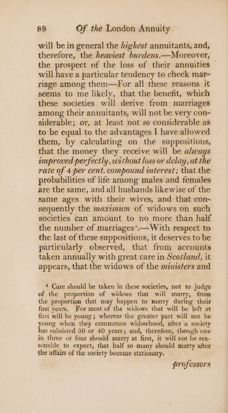 will be in general the Aaghest annuitants, and, therefore, the heaviest burdens.—Moreover, the prospect of the loss of their annuities — will have a particular tendency to check mar- riage among them—For all these reasons it seems to me likely, that the benefit, which these societies will derive from marriages among their annuitants, will not be very con- siderable; or, at least not so considerable as to be equal to the advantages I have allowed them, by calculating on the suppositions, that the money they receive will be always improved perfectly, without loss or delay, at the rate of 4 per cent. compound interest ; that the probabilities of life among males and females are the same, and all husbands likewise of the same ages with their wives, and that con- sequently the maximum of widows on such societies can amount to no more than half the number of marriages’-—With respect to the last of these suppositions, it deserves to be particularly observed, that from accounts taken annually with great care in Scotland, it appears, that the widows of the menisters and * Care should be taken in these societies, not to judge of the proportion of widows that will marry, from the proportion that may happen to marry during their first years, For most of the widows that will be left at first will be young; whereas the greater part will not be young when they commence widowhood, after a society has subsisted 30 or 40 years; and, therefore, though one in three or four should marry at first, it will not be rea- sonable to expect, that half so many should marry after the affairs of the society become stationary. | professors