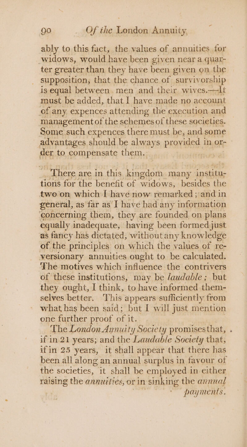 ably to this fact, the values of annuities for widows, would have been given near a quar- ter greater than they have been given on the supposition, that the chance of surviv orship is equal between. men and their wives.—lt must be added, that I have made no account of any expences attending the execution and management of the schemes of these societies. Some such expences there must be, and some advantages should be always provided 1 in, Or- der to compensate them. a There are in this kingdom many institu; tions for the benefit of widows, besides the two on which I have now remarked ;:and in general, as far as’ I have had any information concerning them, they are founded on plans equally inadequate, having been formed just as fancy has dictated, without any knowledge of the principles on which the values of re- yersionary annuities ought to be calculated. ‘The motives which influence the contrivers of these institutions, may be laudable ; but they ought, I think, to have informed them- selves better. ‘This appears sufficiently from what has been said; but I will just mention one further proof of it. The London Annuity Society promises that, . if in 21 years; and the Laudable Society that, ifin 25 years, it shall appear that there has been all along an annual surplus in favour of the societies, it shall be employed in either raising the annuities, or in sinking the annua{ payments.