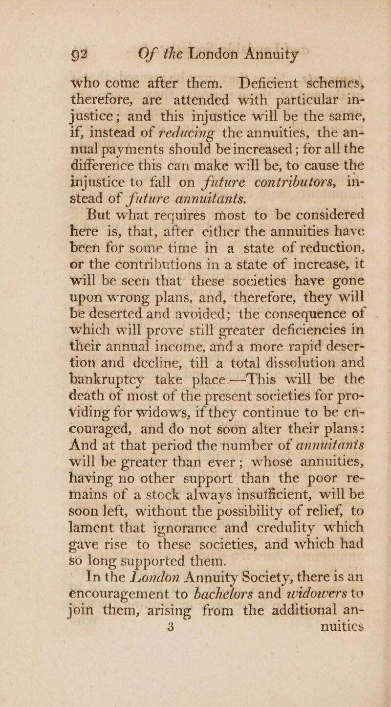 who come after them. Deficient schemes, therefore, are attended with particular in- justice; and this injustice will be the same, if, instead of reducing the annuities, the an- nual payments should be increased ; for all the differerice this can make will be, to cause the injustice to fall on future contributors, in- stead of future annuitants. But what requires most to be considered here is, that, after either the annuities have been for some time in a state of reduction, or the contributions in a state of increase, it will be seen that these societies have gone upon wrong plans, and, therefore, they will be deserted and avoided; the consequence of | which will prove still greater deficiencies in their annual income, anda more rapid deser- tion and decline, till a total dissolution and bankruptcy take place—-This will be the death of most of the present societies for pro- viding for widows, if they continue to be en- couraged, and do not soon alter their plans: And at that period the number of annuztants will be greater than ever; whose annuities, having no other support than the poor re- mains of a stock always insufficient, will be soon left, without the possibility of relief, to lament that ignorance and credulity which gave rise to these societies, and which had so long supported them. | In the London Annuity Society, there is an encouragement to bachelors and wrdowers to join them, arising from the additional an- 3 nuities