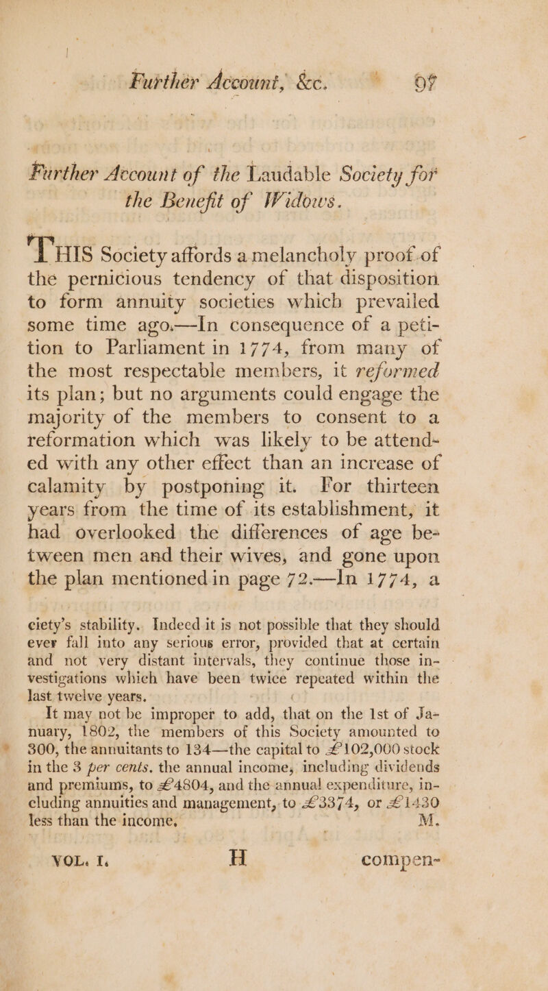 Furthér Account, &amp;c. 0% Further Account of the Vaudable Society for the Benefit of Widows. Tuis Society affords amelancholy proot-of the pernicious tendency of that disposition to form annuity societies whicb prevailed some time ago.—In consequence of a peti- tion to Parliament in 1774, from many of the most respectable members, it reformed its plan; but no arguments could engage the majority of the members to consent to a reformation which was likely to be attend- ed with any other effect than an increase of calamity by postponing it. For thirteen years from the time of its establishment, it had overlooked the differences of age be- tween men and their wives, and gone upon the Pan mentioned in page 72.—In 1774, a ciety’s stability.. Indecd it is not possible that they should ever fall into any serious error, provided that at certain and not very distant intervals, they continue those in- vestigations which have been twice repeated within the | last twelve years. It may not be improper to add, that on the Ist of Ja- nuary, 1802, the members of this Society amounted to 300, the annuitants to 134—the capital to £102,000 stock in the 3 per cents, the annual income, including dividends and premiums, to £4804, and the annual expenditure, in- cluding annuities and management, to £3374, or £1430 less than the income, M. VOL. I. H compen-