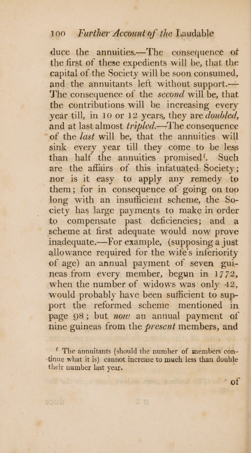 duce the annuities—The consequence of the first of these expedients will be, that the capital of the Society will be soon consumed, and the annuitants left without support.— The consequence of the second will be, that the contributions will be increasing every year till, in 10 or 12 years, they are doubled, and at last almost trepled—The consequence ‘of the last will be, that the annuities. will sink every year till they come to be less than half the annuities promised‘. Such are the affairs of this infatuated: Society; nor is it easy to apply any remedy to them; for in consequence of going on too long with an insufficient scheme, the So- ciety has large payments to make in order to compensate past deficiencies; and a scheme at first adequate would now prove inadequate.—For example, (supposing a just allowance required for the wife's inferiority of age) an annual payment of seven gui- neas from every member, begun in 1772, when the number of widows was only 42, would probably have been sufficient to sup- port the reformed scheme mentioned in page 98; but mow an annual payment of nine guineas from the present members, and * The annuitants (should the number of members con~ ‘tinue what it is) cannot increase to much less than double their number last year. * of