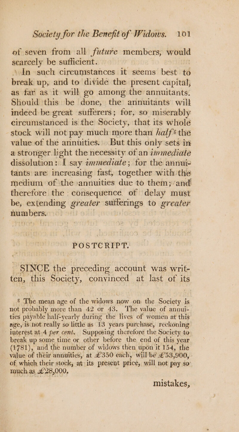 of seven from all future members, would atavcely be sufficient. | In such circumstances it seems best to break up, and to divide the present capital, as far as it will go among the annuitants. Should this be done, the annuitants will indeed be great sufferers; for, so miserably circumstanced is the Society, that its whole stock will not pay much more than half® the value of the annuities. But this only sets in a stronger light the necessity of an immediate dissolution: I say immediate; for the annui- tants are increasing fast, together with the medium of the annuities due to them; and! therefore the consequence. of delay must be, extending eee eater aienenTOgS to greater eat : POSTCRIPT. | SINCE the preceding account was writ- ten, this Society, convinced at last of its 8 The mean age of the widows. now om the Society is not probably more than 42 or 43. The value of annui- ties payable half-yearly during the lives of women at this age, is not really so little as 13 years purchase, reckoning interest at.4 per cent. Supposing theretore the Society to. break up some time or other before the end of this year (1781), and the number of widows then upon it 154, the value of their annuities, at £350 each, will be £53,900, of which their stock, at its present price, will not pay so much, as, £28,000, mistakes,