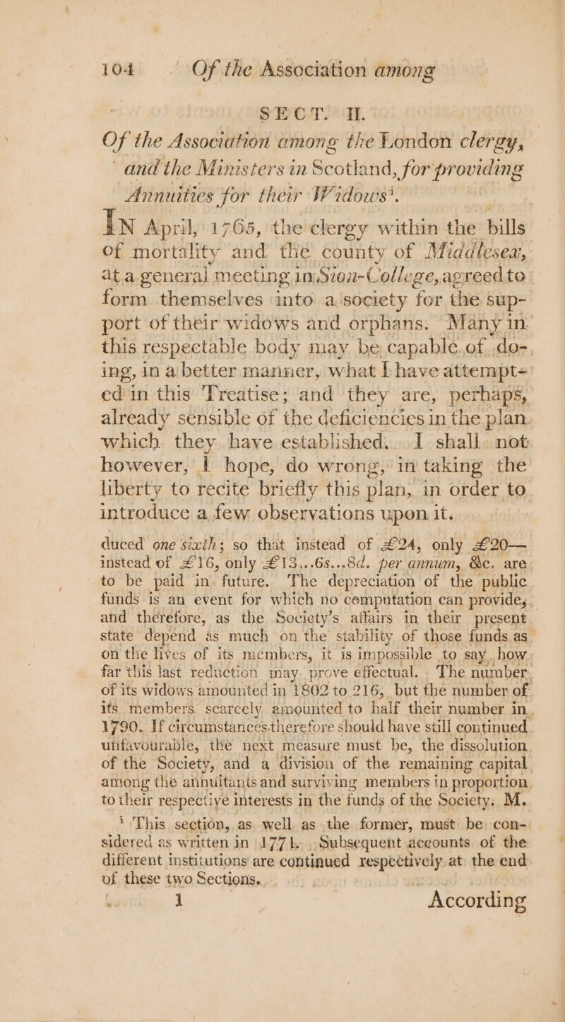 SECT. WI. Of the Association among the London clergy, and the Ministers in Scotland, for providing Annuities for their Wedows’. In April, 1765, the clergy within the bills of mortality and the county of Middlesex, ata general meeting in) Ston-Colle ge, agreedto | form themselves into a.society for the sup- port of their widows and orphans. Many in this respectable body may be, capable.of.,do-, ing, in a better manner, what Ihave attempt- ed in this ‘Treatise ; and they are, perhaps, already sensible of the deficiencies in the plan which they have established...1 shall not however, | hope, do wrong, in taking the liberty to recite briefly this plan, in order. to introduce a few observations upon it. duced one sixth; so that instead of £24, only £20— instead of £16, only £13...6s...8d. per am, &amp;e. are’ to be paid in. future. The depreciation of the ‘public funds is an event for which no computation can provide, _ and therefore, as the Society’s affairs in their present state depend as much on the stability of those funds as. on the lives of its members, it is impossible to say how far this last reduction may. prove effectual. - The number. of its widows amounted in 1802 to 216, but the number of its members. scarcely amounted to half their number in. 1790.. If circumstances. therefore should have still continued ufifavourable, the next measure must be, the dissolution, of the Society, and a division of the remaining capital among the annuitants and surviving members tn proportion to their respectiye interests in the funds of the Society. M. ‘This section, as well asthe former, must be con- sidered as written in 1771... Subsequent accounts of the different institutions are continued susie at the end of these two Sections. ponte. J ftisics According