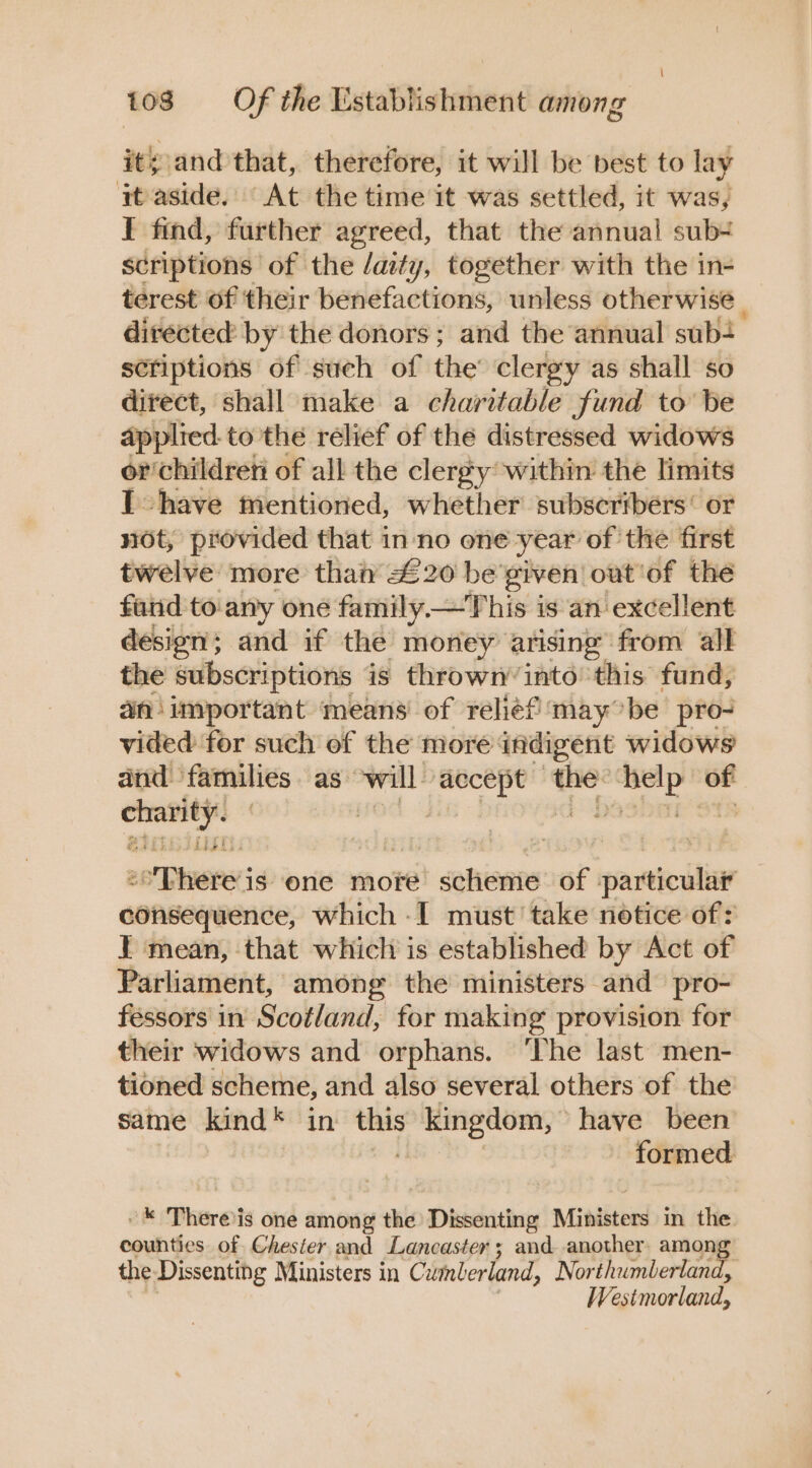 it; and that, therefore, it will be best to lay it aside. At the time it was settled, it was, I find, further agreed, that the annual sub scriptions of the /aity, together with the in- terest of their benefactions, unless otherwise | directed: by the donors; and the annual sub- scriptions of such of the clergy as shall so direct, shall make a charitable fund to be applied. to the relief of the distressed widows or children of all the clergy within the limits Ihave mentioned, whether subscribers’ or not, provided that inno one year of the first twelve more than £20 be'given|out'of the faiid to. any one family—This is an excellent desion; and if the money arising from all the subscriptions is thrown’ into this fund, an important means of relief ‘may°be pro- vided for such of the more indigent widows and families as* will: rake - sg of piace op — is one more sohionte of partici consequence, which -I must’ take notice of: I} mean, that which is established by Act of Parliament, among the ministers and pro- fessors in Scotland, for making provision for their widows and orphans. ‘The last men- tioned scheme, and also several others of the same kind* in — kingdom, have been formed -* Thereis one among the Dissenting Ministers in the counties of Chester and Lancaster; and another among the. Dissenting Ministers in Cutaberland, Northumberland, Westmorland,