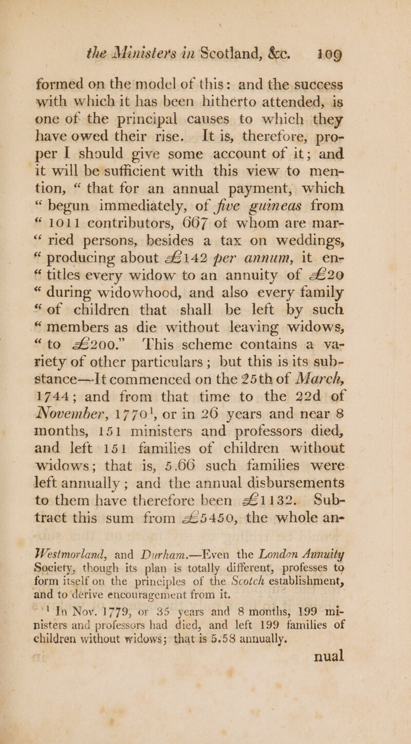 formed on the model of this: and the success with which it has been hitherto attended, is one of the principal causes to which they have owed their rise. It is, therefore, pro- per I should give some account of it; and it will be sufficient with this view to men- tion, “ that for an annual payment, which “begun immediately, of five gueneas from * 1011 contributors, 667 of whom are mar- “‘ ried persons, besides a tax on weddings, “ producing about £142 per annum, it enr “ titles every widow to an annuity of £20 “ during widowhood, and also every family “ef children that shall be left by such “members as die without leaving widows, “to £200.” This scheme contains a va- riety of other particulars ; but this is its sub- stance—It commenced on the 25th of March, 1744; and from that time to the 22d of November, 1770', or in 20 years and near 8 months, 151 ministers and professors died, and left: 151 families of children without widows; that is, 5.66 such families were. left annually ; and the annual disbursements to them have therefore been 41132. Sub- tract this sum from 25450, the whole an- Westmorland, and Durham.—Even the London Aunuity Society, though its plan is totally different, professes to form itself on the principles of the Scotch establishment, and to derive encouragement from it. ‘'JIn Nov. 1779, or 35 years and 8 months, 199 mi- nisters and professors had died, and left 199 families of children without widows; that is 5.58 annually. nual