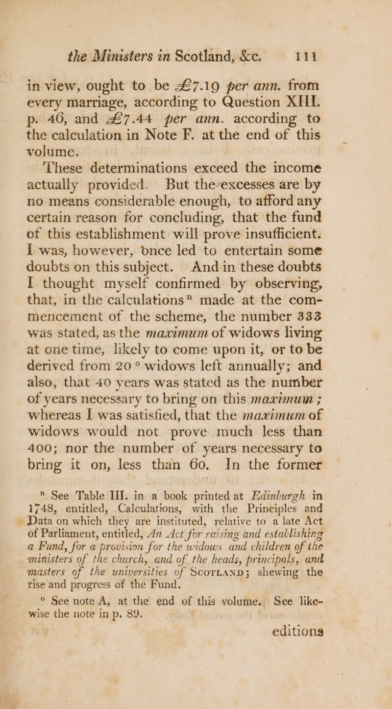 in view, ought to. be £7.19 per ann. from every Marriage, according to Question XIIf. p- 46, and #7.44 per ann. according to the calculation in Note F. at the end of this volume. These determinations exceed the income actually provided. But the-excesses are by no means considerable enough, to afford any certain reason for concluding, that the fund of this establishment will prove insufficient. I was, however, once led to entertain some doubts on this subject. And in these doubts I thought myself confirmed by observing, that, in the calculations” made at the com- mencement of the scheme, the number 333 was stated, as the maximum of widows living at one time, likely to come upon it, or to be derived from 20° widows left annually; and also, that 40 years was stated as the number of years necessary to bring on this maxumum ; whereas I was satisfied, that the maximum of widows would not prove much less than 400; nor the number of years necessary to bring it on, less than 60. In the former  See Table II. in a book printed at Edinburgh in 1748, entitled, Calculations, with the Principles and _ Data on which they are instituted, relative to a late Act of Parliament, entitled, 4n Act for raising and establishing a Fund, for a provision for the widows and children of the ministers of the church, and of the heads, principals, and masters of the universities of ScorLaAND; shewing the rise and progress of the Fund. ° See note A, at the end of this volume. See like- wise the note in p. 89. 5a@ | editiong