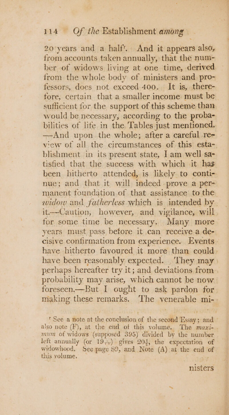 ~ 20 years and a half. And it appears also, from accounts taken annually, that the num- ber of widows living at one time, derived from the whole body of ministers and. pro- fessors, does not exceed 400. It is, there- fore, certain that a smaller income must be sufficient for the support of this scheme than would be necessary, according to the proba- bilities of life in the. Tables just mentioned. —-And upon the whole; after a careful re- view of all the circumstances of this esta- blishment in its present state, Iam well sa- tisfied that the success with which .it has been hitherto attended, is likely to conti- nue; and that it will mdeed -prove a per- manent foundation.of that assistance’ to the widow and fatherless which is intended by it—Caution, however, and vigilance, will for some time be necessary. Many more years must pass before it can receive a de- cisive confirmation from experience. Events. have hitherto favoured it more than could - have been reasonably expected. | ‘They may perhaps hereafter try it; and deviations from. probability may arise, which cannot be now foreseen.— But I ought to ask pardon for making these remarks. ‘The venerable mi-. * See a note at the conclusion of the second Essay; and — also note (F), at the end of this volume. The magi- . mum ot widows (supposed 395) divided by the number . left annually (or 19;,) gives 203, the expectation of widowhood. See page 89, and Note (A) at the end of this volume. — ; nga yaaa nisters