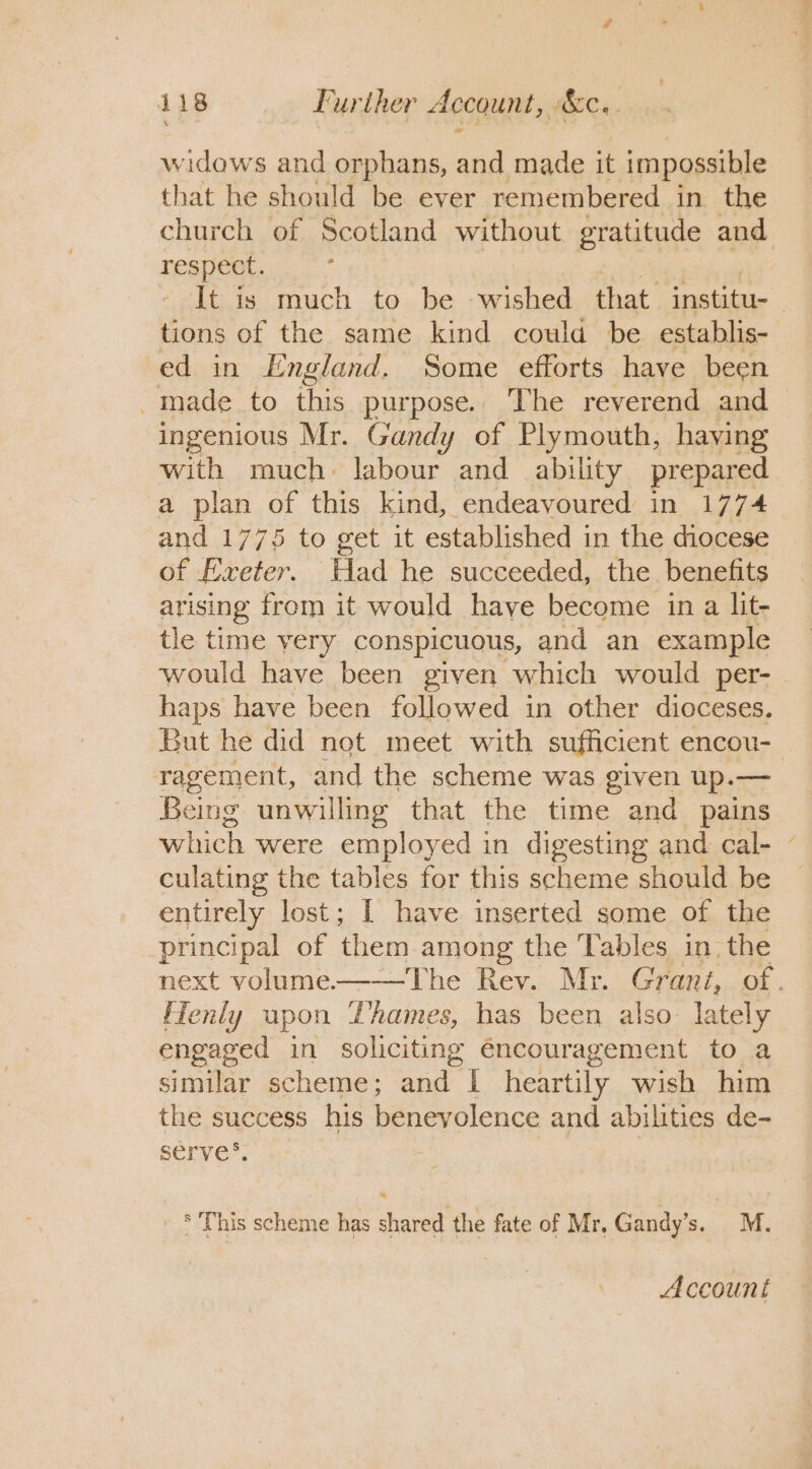 widows and orphans, and made it impossible that he should be ever remembered in the church of Scotland without gratitude and ae a It is much to be wished that. institu- tions of the same kind coulda be establis- ed in England. Some efforts have been -inade to this purpose. The reverend and ingenious Mr. Gandy of Plymouth, having ae, much labour and ability prepared a plan of this kind, endeavoured in 1774 and 1775 to get it established in the diocese of Lxeter. Had he succeeded, the benefits arising from it would haye become in a lit- tle time very conspicuous, and an example would have been given which would per- haps have been followed in other dioceses. But he did not meet with sufficient encou- ragement, and the scheme was given up.— Being unwilling that the time and pains which were employed in digesting and cal- ~ culating the tables for this scheme should be entirely lost; I have inserted some of the principal of them among the Tables in. the next volume-——The Rev. Mr. Grani, of. fTenly upon Thames, has been also. lately engaged in soliciting é€ncouragement to a similar scheme; and | heartily wish him the success his benevolence and abilities de- serve’. * This scheme has shared the fate of Mr. Gandy’s. _M. Account