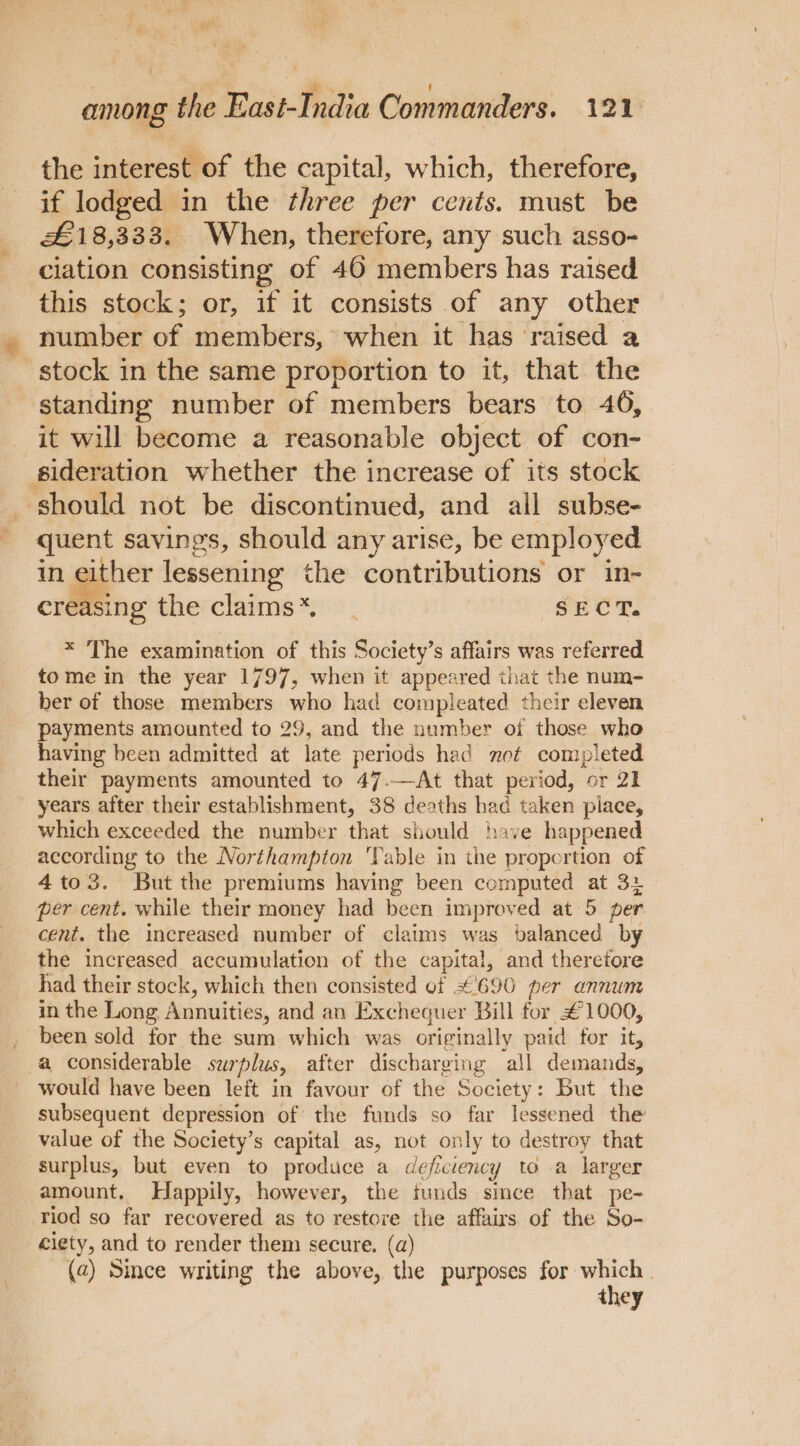 the interest of the capital, which, therefore, if lodged in the three per cents. must be £18,333. When, therefore, any such asso- ciation consisting of 46 members has raised this stock; or, if it consists of any other number of members, when it has ‘raised a stock in the same proportion to it, that the ‘standing number of members bears to 46, it will become a reasonable object of con- sideration whether the increase of its stock should not be discontinued, and ail subse- quent savings, should any arise, be employed in either lessening the contributions or in- crfling the claims*. SECT. * The examination of this Society’s affairs was referred tome in the year 1797, when it appeared that the num- ber of those members who had compleated their eleven payments amounted to 29, and the number of those who having been admitted at late periods had net completed their payments amounted to 47.—-At that period, or 21 years after their establishment, 38 deaths had taken piace, which exceeded the number that should have happened according to the Northampton ‘Table in the proportion of 4to3. But the premiums having been computed at 3+ per cent. while their money had been improved at 5 per cent. the increased number of claims was balanced by the increased accumulation of the capital, and theretore had their stock, which then consisted of #690 per annum in the Long Annuities, and an Exchequer Bill for #1000, been sold for the sum which was originally paid for it, a considerable surplus, after discharging all demands, would have been left in favour of the Society: But the subsequent depression of the funds so far lessened the value of the Society’s capital as, not only to destroy that surplus, but even to produce a deficiency to a larger amount. Happily, however, the funds since that pe- riod so far recovered as to restore the affairs of the So- ciety, and to render them secure. (a) (2) Since writing the above, the purposes eee they