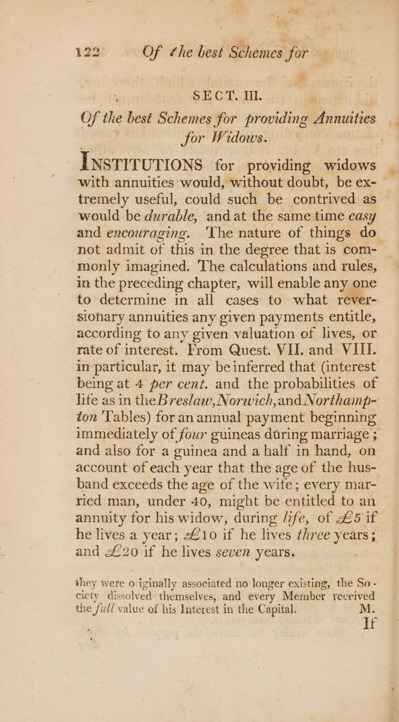 | - SECT. Il. #: jor Widows. Tnerrrvtions for providing widows tremely useful, could such be contrived as would be durable, and at the same time easy monly imagined. The calculations and rules, in the preceding chapter, will enable any one to determine in all cases to what rever- siohary annuities any given payments entitle, according to any given valuation of lives, or rate of interest. From Quest. VII. and VIII. being at 4 per cent. and the probabilities of and also for a guinea and a half in hand, on band exceeds the age of the wife; every mar- ried man, under 40, might be entitled to an annuity for his widow, during /ife, of £5 if and £20 if he lives seven years. they were o} vaginally associated no longer existing, the So- ciety dissolved themselves, and every Member received the full value of his Interest in the Capital. : If \\4 ¥