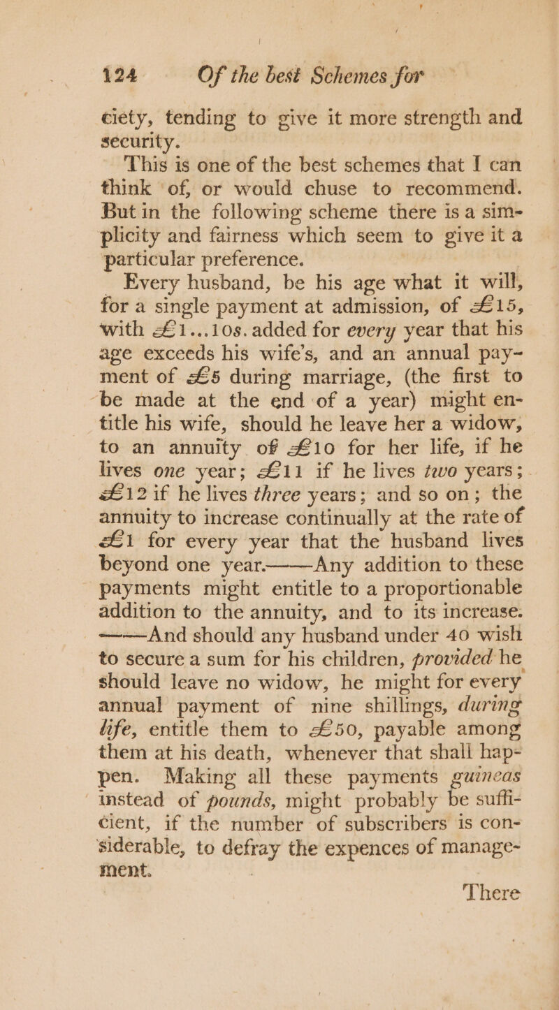 ciety, tending to give it more strength and security. This is one of the best schemes that I can think of, or would chuse to recommend. But in the following scheme there is a sim- plicity and fairness which seem to give ita particular preference. | _ Every husband, be his age what it will, for a single payment at admission, of £15, with £1...10s. added for every year that his age exceeds his wife’s, and an annual pay- ment of £5 during marriage, (the first to ‘be made at the end of a year) might en- title his wife, should he leave her a widow, to an annuity of £10 for her life, if he lives one year; £11 if he lives two years; . £12 if he lives three years; and so on; the annuity to increase continually at the rate of £1 for every year that the husband lives beyond one year——&lt;Any addition to these payments might entitle to a proportionable addition to the annuity, and to its increase. _+——And should any husband under 40 wish to secure a sum for his children, provided he should leave no widow, he might for every annual payment of nine shillings, during life, entitle them to £50, payable among them at his death, whenever that shall hap- pen. Making all these payments guineas instead of pounds, might probably be suffi- cient, if the number of subscribers is con- siderable, to defray the expences of manage- ment. 3 There