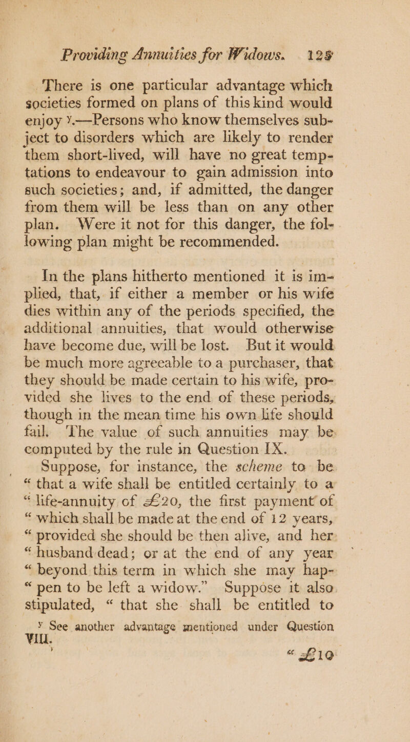 . There is one particular advantage which societies formed on plans of this kind would enjoy Y.—Persons who know themselves sub- ject to disorders which are likely to render them short-lived, will have no great temp- tations to endeavour to gain admission into such societies; and, if admitted, the danger from them will be less than on any other plan. Were it not for this danger, the fol- lowing plan might be recommended. In the plans hitherto mentioned it is im- plied, that, if either a member or his wife dies within any of the periods specified, the additional annuities, that would otherwise have become due, will be lost. But it would be much more agreeable to a purchaser, that they should be made certain to his wife, pro- _ vided she lives to the end of these periods, though in the mean time his own life should fail. ‘The value of such annuities may be computed by the rule in Question [X. | Suppose, for instance, the scheme to be. “ that a wife shall be entitled certainly to a “ life-annuity of £20, the first payment’ of “ which shall be made at the end of 12 years, “ provided she should be then alive, and her “husband dead; or at the end of any year “ beyond this term in which she may hap- “pen to be left a widow.” Suppose it also. stipulated, “ that she shall be entitled to Y See another advantage mentioned under Question Il. pitey « £10