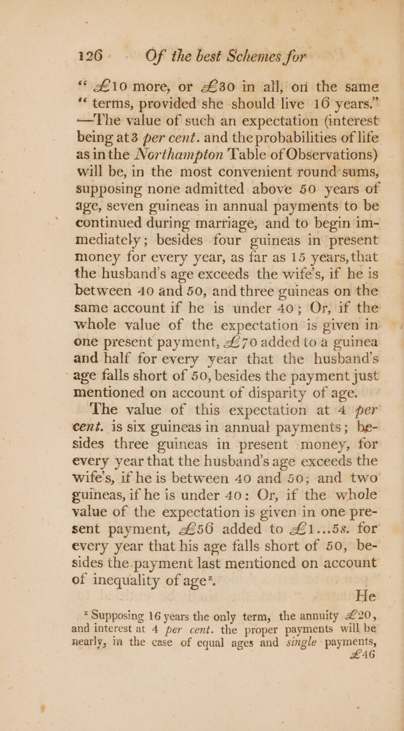 ** £10 more, or £30 in all, on the same ** terms, provided she should live 10 years.” ——The value of such an expectation (interest being at3 per cent. and the probabilities of life as inthe Northampton ‘Table of Observations) will be, in the most convenient round’sums, supposing none admitted above 50 years of age, seven guineas in annual payments to be continued during marriage, and to begin im- mediately; besides four guineas in present money for every year, as far as 15 years, that the husband's age exceeds the wife's, if he is between 40 and 50, and three guineas on the same account if he is under 40; Or, if the whole value of the expectation : is given in one present payment, £70 added to a guinea and half for every year that the husband's age falls short of 50, besides the payment just mentioned on account of disparity of age. The value of this expectation at 4 per cent. is six guineas in annual payments; be- sides three guineas in present money, for every year that the husband's age exceeds the wife's, if he is between 40 and 50; and two guineas, if he is under 40: Or, if the whole value of the expectation is given in one pre- sent payment, 456 added to £1...5s. for” every year that his age falls short of 50, be- sides the payment last mentioned on account of inequality of age. | He * Supposing 16 years the os term, the annuity £20, and interest at 4 per cent. the proper payments will he nearly, ta the case of equal ages and single payments, #£AG