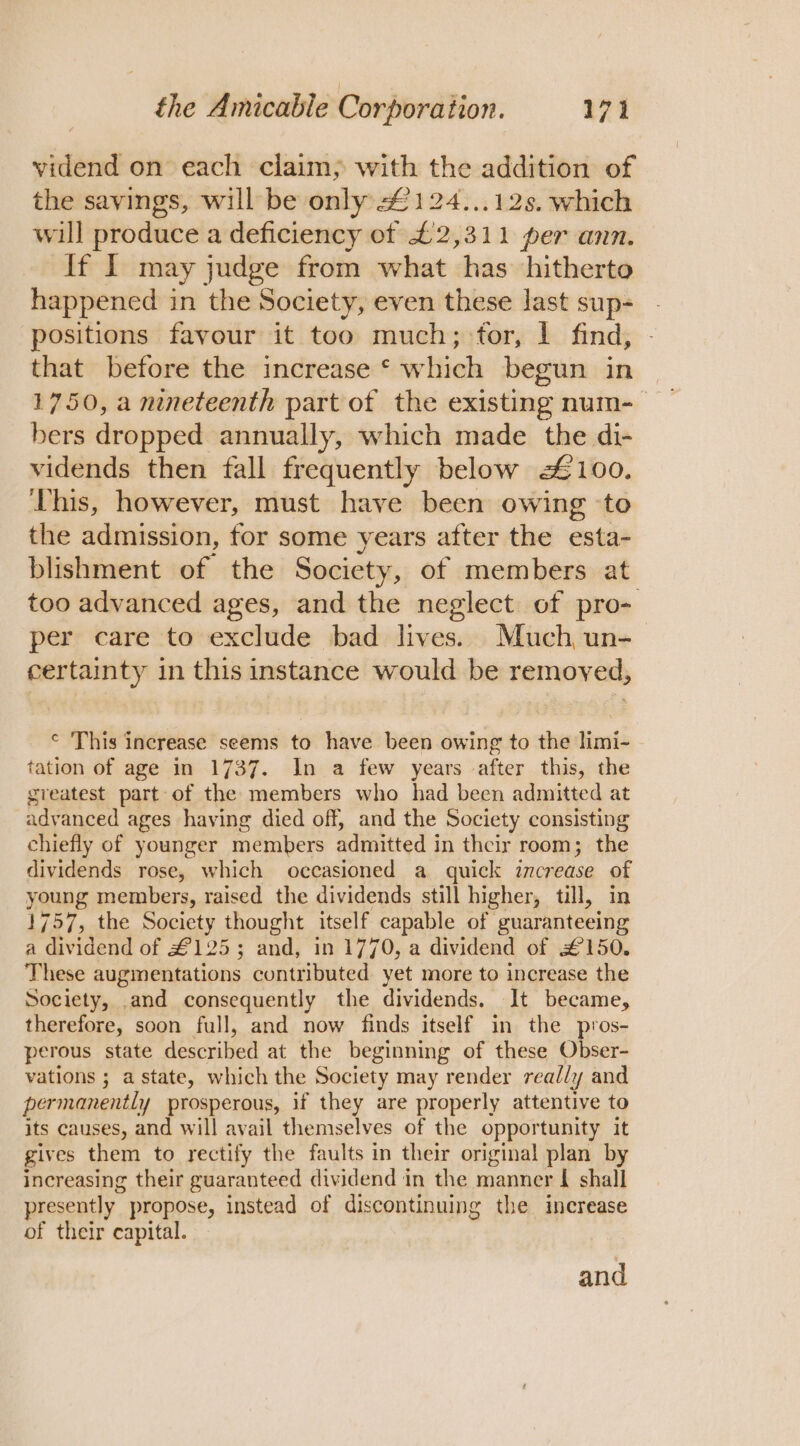 vidend on each claim; with the addition of the savings, will be only £124...12s. which will produce a deficiency of £2,311 per ann. If I may judge from what has hitherto happened i in the Society, even these last sup- positions favour it too much; for, 1 find, that before the increase * which begun in 1750, a nineteenth part of the existing num-_ bers dropped annually, which made the di- vidends then fall frequently below £100. This, however, must have been owing ‘to the admission, for some years after the esta- blishment of the Society, of members at too advanced ages, and the neglect of pro- per care to exclude bad lives. Much un- certainty in this instance would be removed, © This increase seems to have been owing to the limi- tation of age in 1737. In a few years after this, the greatest part of the members who had been admitted at advanced ages having died off, and the Society consisting chiefly of younger members admitted i in their room; the dividends rose, which occasioned a quick increase of young members, raised the dividends still higher, till, in 1757, the Society thought itself capable of guaranteeing a dividend of £125; and, in 1770, a dividend of £150. These augmentations contributed yet more to increase the Society, .and consequently the dividends. It became, therefore, soon full, and now finds itself in the pros- perous state described at the beginning of these Obser- vations 5 a state, which the Society may render really and permanently prosperous, if they are properly attentive to its causes, and will avail themselves of the opportunity it gives them to rectify the faults in their original plan by increasing their guaranteed dividend in the manner I shall presently” propose, instead of discontinuing the increase of their capital. and