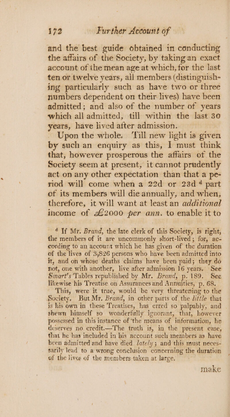 and the best guide obtained in conducting the affairs of the Society, by taking an exact account of ihe mean age at which, for the last ten or twelve years, all members (distinguish- ing particularly such as have two or three numbers dependent on their lives) have been admitted; and also of the number of years which all admitted, till within the last 30 years, have lived after admission. _ Upon the whole. ‘Till new light is given by such an enquiry as this, 1 must think that, however prosperous the affairs of the Society seem at present, it cannot prudently act on any other expectation than that a pe- riod will come when a 22d or 23d ¢ part of its members will die annually, and when, therefore, it will want at least an addtional income of £2000 per ann. to enable it to ‘If Mr. Brand, the late clerk of this Society, is right, the members of it are uncommonly short-lived; for, ac- cording to an account which he has given of the duration of the lives of 3,826 persons who have been admitted into it, and on whose deaths claims have been paid; they do not, one with another, live after admission 16 years. See Smart’s Tables republished by Mr. Brand, p. 189. See likewise his Treatise on Assurances and Annuities, p. 68. This, were it true, would be very threatening to the Society. But Mr. Brand, in other parts of the Little that is his own in these Treatises, has erred so palpably, and shewn himself so wonderfully ignorant, that, however possessed in this instance of ‘the means of information, he deserves no eredit.—The truth is, in the present case, that he has included in his account such members as have heen admitted and have died lately; and this must neces- ¢arily lead to a wrong conclusion concerning the duration of the lives of the members taken at large. make