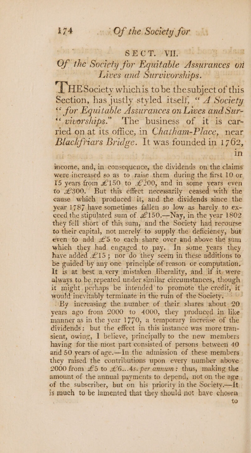 SECT. ‘Vil. of the Society for Equitable Assurances | on Lives and Survivorships. THE Society whichis tobe thesubject of this Section, has justly styled itself, “4 Society €* for Equitable Assurances on Lives and Sur- 4 viverships.” 'The business of it is car- ried on. at its office, in Chaiham-Place, near Blackfriars Bridge. It was founded in 1762, in income, and, in co nsequence, the dividends on the claims were. increased so as to raise them during the first 10 or 15 years from £150 to £200, and in some years even to €300.° But this effect necessarily ceased with the cause which produced it, and the dividends since the year 1787 have sometimes fallen so low as barely to ex- ceed the stipulated sum of. £150.—Nay, in the year 1802 they fell short of this sum, and the Society had recourse to their capital, not merely to supply the deficiency, but even to add £5 to each share over and above the sum which they had engaged to pay. In some years they have added £15; nor do they seem in these additions to be guided by any one principle of reason. or computation. It is at best a very mistaken liberality, and if it, were always. to. be.repeated under similar circumstances, though it might perhaps be intended ‘to promote the credit, it would inevitably terminate in the ruin of the Society. &gt; ~~ By increasing the number of their shares about. 20 years ago from 2000 to 4000, they produced in like manner as in the year 1770, a temporary increase of the dividends: but the effect in this instance was more tran- sient, owing, I believe, principally to the new members having ‘for the most part consisted of persons between 40 and 50 years of age.—In the admission of these members they raised the contributions upon every number above 2000 from £5 to £6...45. per annum: thus, making the amount of the annual payments to depend, not on the age , of the subscriber, but on his priority in the Society —It is much to be lamented that they should not have chosen te