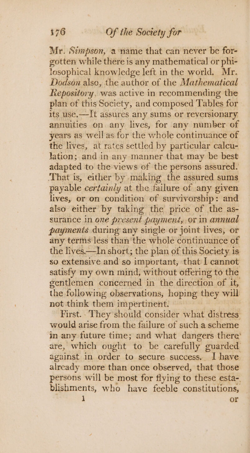 Mr. Simpson, a name that can never be for- gotten while there is any mathematical or phi- losophical knowledge left in the world. Mr. Dodson also, the author of the Mathematical Repository, was active in recommending the plan of this Society, and composed Tables for its use.—It assures any sums or reversionary annuities on any lives, for any number of years as well as for the whole continuance of the lives, at rates settled by particular calcu- lation; and in any manner that may be best adapted to the views of the persons assured. ‘That is, either by making the assured sums payable certainly at the failure of any given lives, or on condition of survivorship : and also either” by taking the price of the as- surance in one present payment, or in annual payments during any single or joint lives, or any terms less than'the whole continuance of the lives.—In short; the plan of this Society is so extensive and so important, that I cannot satisfy my own mind, without offering to the gentlemen concerned in the direction of it, the following observations, hoping aay will not think them impertinent. First. - ‘They should consider what distress would arise from the failure of such a scheme ‘in any future time; and what dangers there’ are, which ought to be carefully guarded against in order to secure success. ~ L have already more than once observed, that those persons will be most for flying to these esta-. blishments, who have feeble constitutions, 1 or