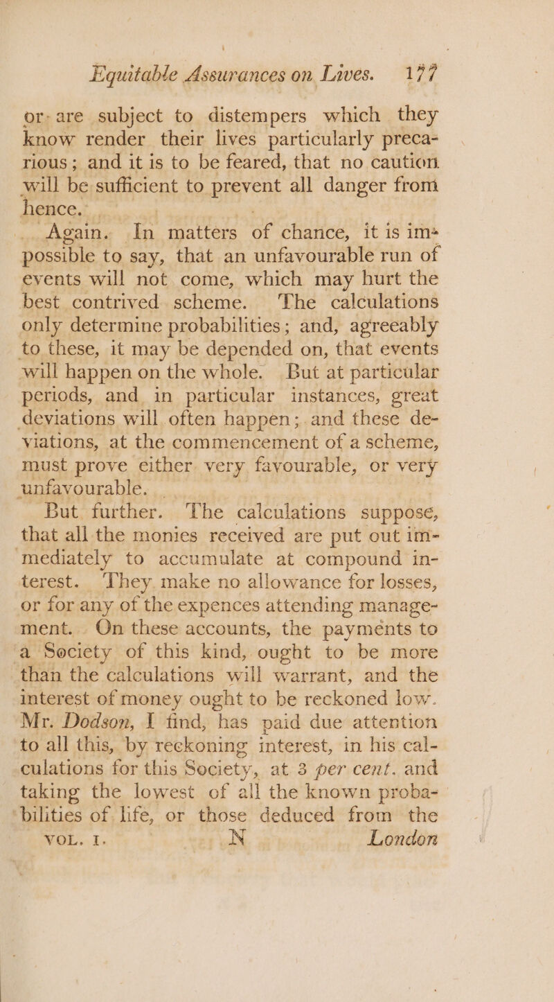 or-are subject to distempers which they know render their lives particularly preca- rious ; and it is to be feared, that no caution will be sufficient to prevent all danger from hence... | _. Again. In matters OF charice, it is im* possible to say, that an unfavourable run of events will not come, which may hurt the best contrived scheme. The calculations only determine probabilities; and, agreeably to these, it may be depended on, that events will happen on the whole. But at particular periods, and in particular instances, great deviations will often happen;.and these de- viations, at the commencement of a scheme, must prove either very favourable, or very unfavourable. But further. The calculations suppose, that all the monies received are put out im- ‘mediately to accumulate at compound in- terest. They. make no allowance for losses, or for any of the expences attending manage- ment. On these accounts, the payments to yo Society of this kind, ought to be more than the calculations will warrant, and the interest of money ought to be reckoned low. Mr. Dodson, I find, has paid due attention to all this, by reckoning interest, in his cal- culations for this Society, at 3 per cent. and taking the lowest of all the known proba- bilities of life, or those deduced from the WeL..I: N London