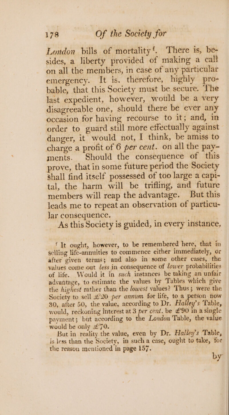 London bills of mortality’. There is, be- sides, a liberty provided of making a call on all the members, in case of any particular emergency. It is, therefore, highly pro- bable, that this Society must be secure. ‘The last expedient, however, would be a very disagreeable one, should there be ever any occasion for having recourse to it; and, in order to guard still more effectually against danger, it would not, I think, be amiss to charge a profit of 6 per cent. on all the pay- ments. Should the consequence of this prove, that in some future period the Society shall find itself possessed of too large a capi- tal, the harm will be trifling, and future members will reap the advantage. But this leads me to repeat an observation of particu- lar consequence. As this Society is guided, in every instance, ‘ It ought, however, to be remembered here, that in selling life-annuities to commence either immediately, or after given terms; and also in some other cases, the values come out /ess in consequence of lower probabilities of life. Would it in such instances be taking an unfair advantage, to estimate the values by Tables which give the highest rather than the lowest values? Thus; were the Society to sell £20 per annum for lite, to a petson now 30, after 50, the value, according to Dr. Halley’s Table, would, reckoning interest at 3 per cent. be #90 in a single payment; but according to the London Table, the value would be only £70. | But in reality the value, even by Dr. Halley’s Table, is less than the Society, in such a case, ought to take, for the reason mentioned in page 157. by