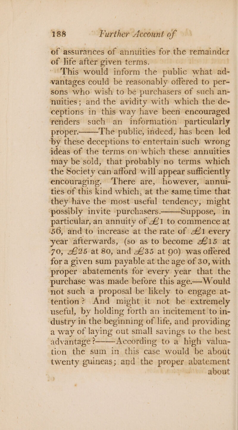 of assurances of annuities for the remainder of life after given terms. This would inform the olibiio what ad- vantages could be reasonably offered to per- sons who wish to bé purchasers of such an- nuities; and the avidity with which the de- ceptions in this way have been encouraged renders such an information particularly proper. The public, indeed, has been led ‘by these deceptions to entertain such wrong ideas of the terms on’ which these annuities may be sold, that probably no terms which ‘the Society can afford will appear sufficiently encouraging. ‘There are, however, annui- ties of this kind which, at the same time that they have the most useful tendency, might ‘possibly invite purchasers. Suppose, in particular, an annuity of £1 to commence at ‘56, and to increase at the rate of £1 every ‘year afterwards, (so as to become £15 at 70, £25 at 80, and £35 at 90) was offered for a given sum payable at the age of 30, with proper abatements for every year that the purchase was made before this age-—W ould not such a proposal be likely to engage at- tention? And might it not be extremely useful, by holding forth an incitement to in- dustry in the beginning of life, and providing a way of laying out small savings to the best advantage &gt; According to a high valua- tion the sum in this case would be about twenty guineas; and the proper abatement about