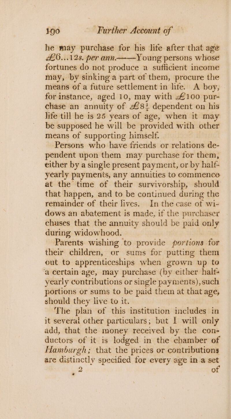 he may purchase for his life after that age £0...128. per ann——Y oung persons whose fortunes do not produce a sufficient income may, by sinking a part of them, procure the means of a future settlement in life. A boy, for instance, aged 10, may with £100 pur- chase an annuity of z 8} dependent on his Jife till he 1s 25 years of age, when it ma be supposed he will be provided with other means of supporting himself. Persons who have friends or relations de- pendent upon them may purchase for them, either by a single present payment, or by halt- yearly payments, any annuities to commence at the time of their survivorship, should that happen, and to be continued during the remainder of their lives. In the case of wi- dows an abatement is made, if the purchaser chuses that the annuity should be a only during widowhood. Parents wishing to provide portions for their children, or sums for putting them out to apprenticeships when grown up to ‘a certain age, may purchase (by either half- yearly contributions or single payments), such portions or sums to be paid them at that age, should they live to it. The plan of this institution includes in it several other particulars; but I will only add, that the money received by the con- ductors of it is lodged in the chamber of Hamburgh; that the prices or contributions are distinctly specified for every age in a - 2 o