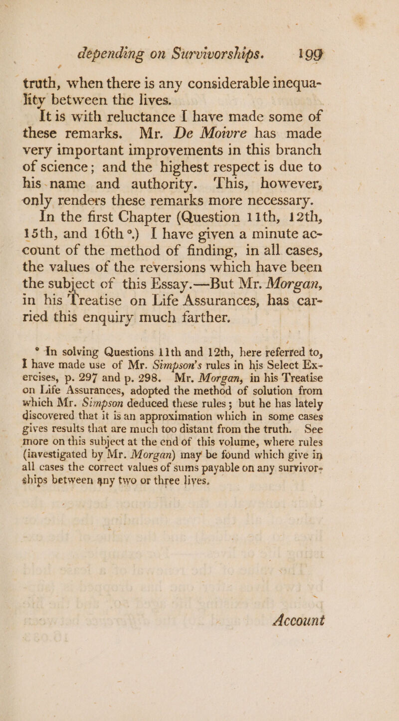 truth, when there is any considerable inequa- lity between the lives. | It is with reluctance I have made some of these remarks. Mr. De Mowre has made very important improvements in this branch of science; and the highest respect is due to his-name and authority. ‘This, however, only renders these remarks more necessary. In the first Chapter (Question 11th, 12th, 15th, and 16th®) I have given a minute ac- count of the method of finding, in all cases, the values of the reversions which have been the subject of this Essay.—But Mr. Morgan, in his Treatise on Life Assurances, has car- ried this enquiry much farther. | * 4n solving Questions 11th and 12th, here referred to, I have made use of Mr. Simpson’s rules in his Select Ex- ercises, p. 297 and p. 298. Mr. Morgan, in his Treatise on Life Assurances, adopted the method of solution from which Mr. Simpson deduced these rules; but he has lately discovered that it isan approximation which in some cases gives results that are much too distant from the truth. See More on this subject at the end of this volume, where rules (investigated by Mr. Morgan) may be found which give in all cases the correct values of sums payable on any survivor- ships between any two or three lives. ~ Account