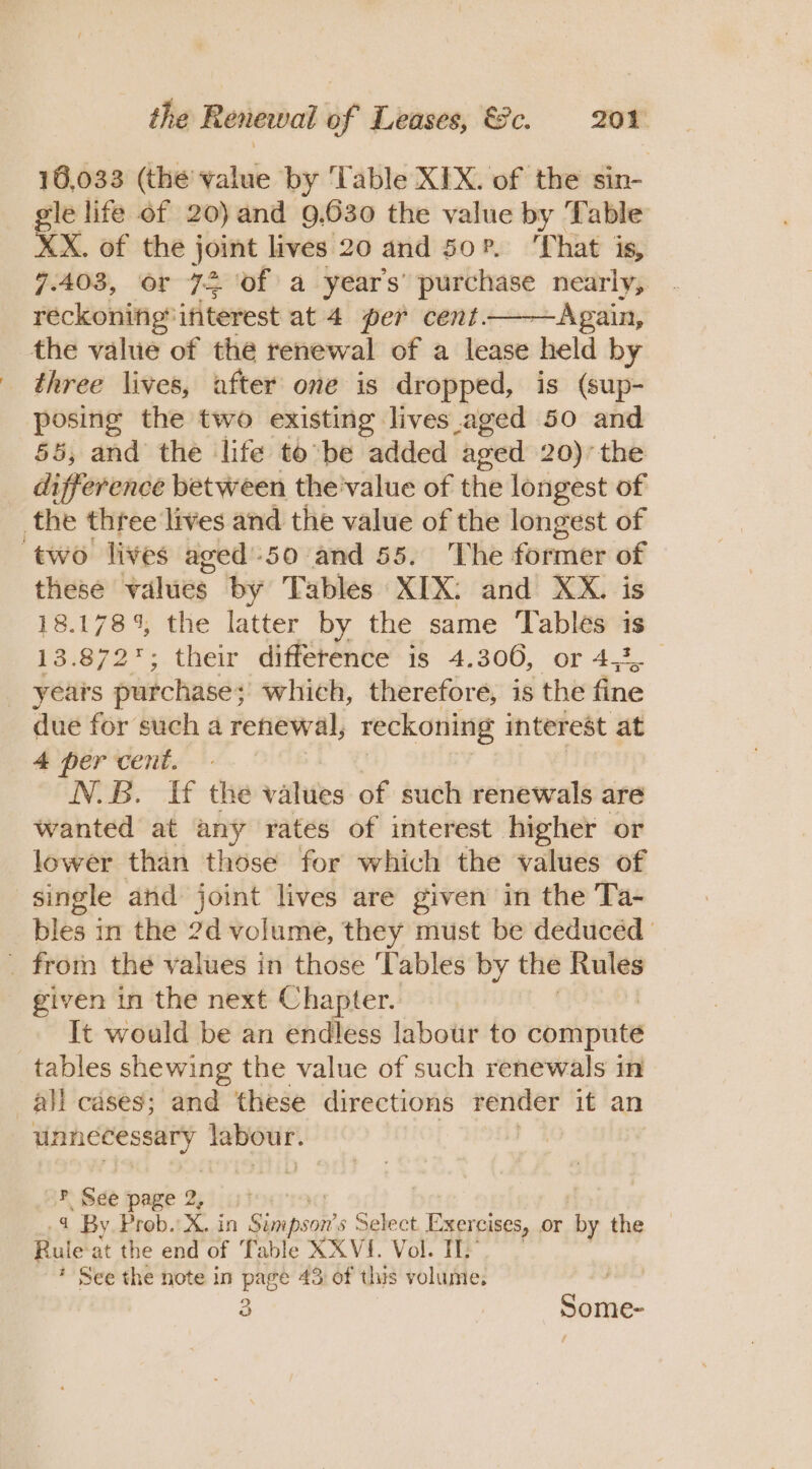 16,033 (the value by ‘Table XIX. of the sin- gle life of 20) and 9.630 the value by Table XX. of the joint lives 20 and 50?. That is, 7.403, or 72 of a year's’ meomge nearly, reckoning*ifiterest at 4 per cent ——Again, the value of the renewal of a lease held by three lives, after one is dropped, is (sup- posing the two existing lives aged 50 and 58, and the life tobe added aged 20)’ the difference between the'value of the longest of the three lives and the value of the longest of ‘two lives aged':50 and 55. The former of these values by Tables XIX: and XX. is 18. 178% the latter by the same Tables is 13.872; their difference is 4.306, or 4,3, _ years purchase; which, therefore, is the fine due for such a renewal, reckoning interest at 4 per cent. N.B. ff the vahies of such renewals are wanted at any rates of interest higher or lower than those for which the values of single and joint lives are given in the Ta- bles in the 2d volume, they must be deduced _ from the values in those ‘Tables by the Rules given in the next Chapter. It would be an endless labour to compute tables shewing the value of such renewals in all cases; and these directions a ag it an aiviaos gth ails ? See page 2, gt | 4 By. Prob. Xin Sipe 5 Select. Exercises, or by the hie at the end of Table X XVI. Vol. IL: * See the note in page 43 of this volume. 2 | Some-