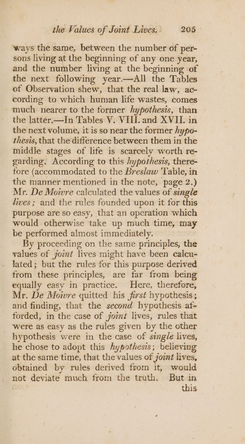 ‘ways the same, between the number of per- sons living at the beginning of any one year, and the number living at the beginning of the next following year—aAll the Tables of Observation shew, that the real law, ac- cording to which human life wastes, comes - much nearer to the former hypothesis, than the latter.—In Tables V. VIII. and XVII. in the next volume, it is so near the former hypo- thesis, that the difference between them in the middle stages of life is scarcely worth re- garding. According to this hypothesis, there- fore (accommodated to the Breslaw oe able, in the manner mentioned in the note, page 2.) Mr. De Moivre calculated the values of single dives; and the rules founded upon it for this purpose are so easy, that an operation which would otherwise take up much time, may be performed almost immediately. By proceeding on the same principles, the values of jornt lives might have been calcu- lated; but the rules for this purpose derived from these principles, are far from being equally easy in practice. Here, therefore, Mr. De Mowre quitted his first hypothesis ;. and finding, that the second hypothesis af- forded, in the case of joent lives, rules that were as easy as the rules given by the other _ hypothesis were in the case of single lives, he chose to adopt this hypotheses; believing at the same time, that the values of yont lives, obtained by rules derived from it, would not deviate much from the truth. But in this