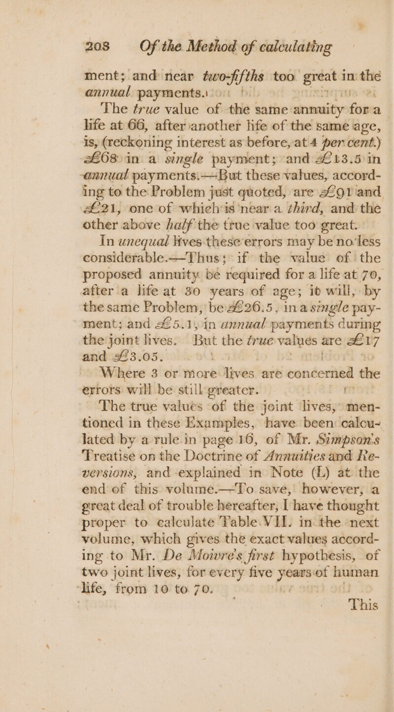 ment; and near two; Ayths too ‘greata in the annual payments.con f) 2 Ri The true value of the same crane fora life at 66, after another life of the same age, Is, (reckoning interest as before, at 4 per cent.) £68 &gt;in a single payment; and 2£13.5)in -annual payments.—But these values, accord- ing to the Problem just quoted, are 2291 and £21, one of whichis ‘near'a third, and the other above ha/f'the true value too great. In unequal lives-these’errors may be no'less considerable.—-Thus; if the value of the proposed annuity be required for a life at 70, atter a life at 30 years of age; id will, by the same Problem, be 226.5, ina semgle pay- ment; and 45.1, in annual payments during the joint lives. But the frue — are x of and 33.05. - Where 3 or more: ives, are concerned the errors will be still greater. =. rea The true values of the joint lives, men- tioned in these Examples, have been: calcu-_ lated by a rule.in page 16, of Mr. Simpson's Treatise on the Doctrine of Annuities and Re- versions, and -explained in Note (L) at the end of this volume.—-To save, however, a great deal of trouble hereafter, [ have thought proper to ealculate Table VII. in the next volume, which gives the exact values accord- ing to Mr. De Mowre's first hypothesis, of two joint lives, for every five tapes ot human ‘life, from 10 to 70. : This