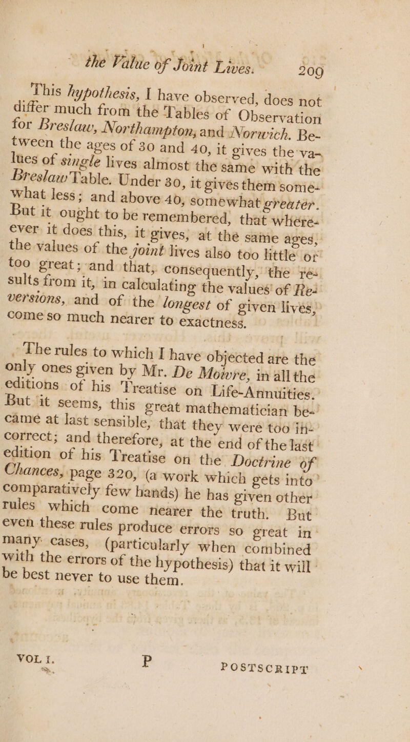 This hypothesis, I have observed, does not differ much from the Tables of Observation for Breslav, Northampton; and Norwich. Be- tween the ages of 30 and 40, it gives the va- lues of single lives almost the same with the BreslawTable. Under 30, it givés them sonié- what less: and above 40, somewhat greater. But it ought to be remembered, that where- ever it does this, it gives, at the same ages, the values of the Joint lives also too little or too great; and that, consequently, ‘the res sults from it, in calculating the values’ of Pe- versions, and of the longest of given lives, come so much nearer to exactness, / The rules to which I have objected are the only ones given by Mr. De Mowre, in all the editions of his Treatise on Life-Annuities. But it seems, this great mathematician be~ came at last sensible, that they were too jh. correct; and therefore, at the end of the Tast’' edition of his Treatise on the Doctrine of Chances, page 320, (a work which gets into’ comparatively few hands) he has given other rules which come hearer the truth. But even these rules produce errors so great in’ many: cases, (particularly when combined with the errors of the hypothesis) that it will - be best never to use them. VOL I. P POSTSCRIPT