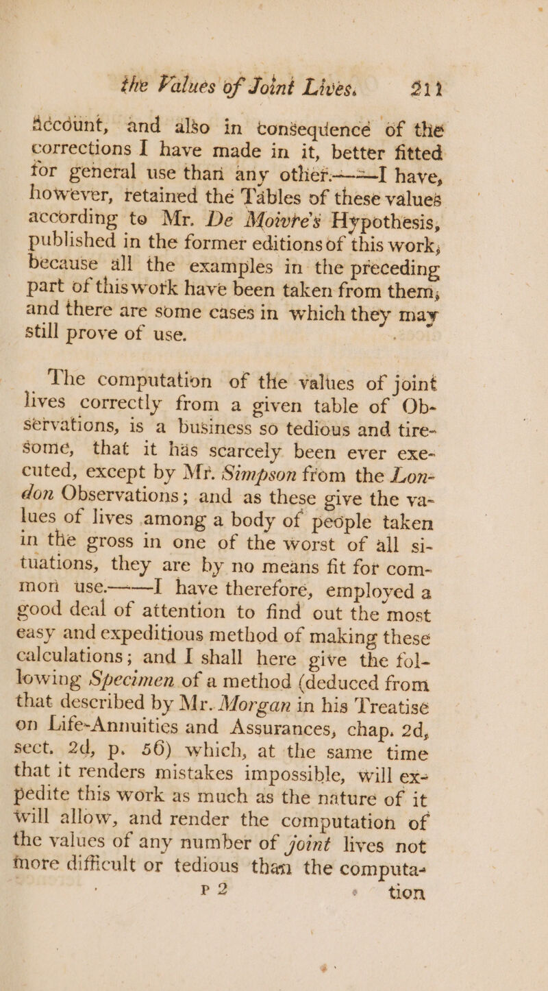 Account, and also in consequencé of the corrections I have made in it, better fitted tor general use thari any othef——=I have, however, retained the Tables of these values according te Mr. De Moivre's Hypothesis, published in the former editions of this work; because all the examples in the preceding part of thiswork have been taken from them; and there are some cases in which they may still prove of use. The computation of the valties of joint lives correctly from a given table of Ob- servations, is a business so tedious and tire- Some, that it has scarcely been ever exe- cuted, except by Mr. Simpson from the Lon- don Observations; and as these give the va- lues of lives among a body of people taken in the gross in one of the worst of all si- tuations, they are by no means fit for com- mor use-——I have therefore, employed a good deal of attention to find out the most easy and expeditious method of making these calculations; and I shall here give the fol- lowing Specimen of a method (deduced from that described by Mr. Morgan in his Treatise on Life-Annuities and Assurances, chap. 2d, sect. 2d, p. 56) which, at the same time that it renders mistakes impossible, will eX- pedite this work as much as the nature of it will allow, and render the computation of the values of any number of joint lives not more difficult or tedious than the computa- , PQ ¢ tion