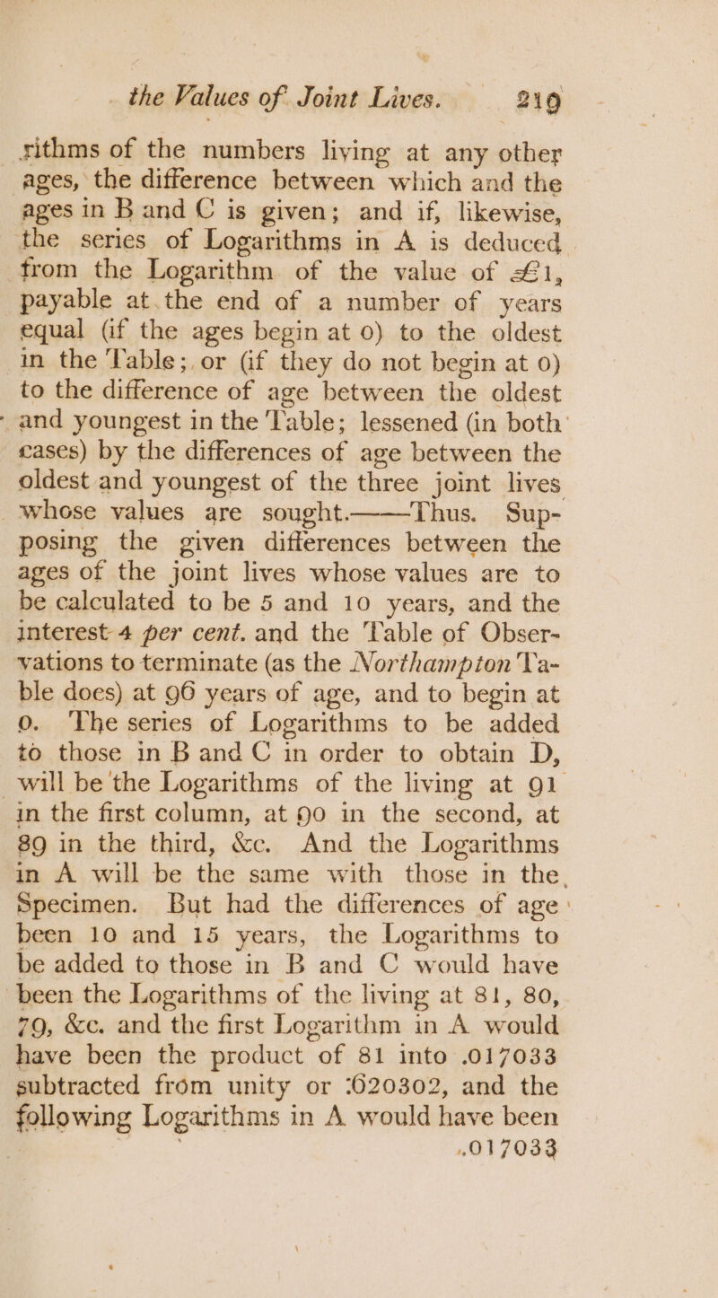 rithms of the numbers living at any other ages, the difference between which and the ages in Band C is given; and if, likewise, the series of Logarithms in A is deduced from the Logarithm of the value of 1, payable at.the end of a number of years equal (if the ages begin at 0) to the oldest in the Table;,or (if they do not begin at 0) to the difference of age between the oldest - and youngest in the Table; lessened (in both’ cases) by the differences of age between the oldest and youngest of the three joint lives whose values are sought——Thus. Sup- posing the given differences between the ages of the joint lives whose values are to be calculated to be 5 and 10 years, and the interest 4 per cent. and the ‘Table of Obser- vations to terminate (as the Northampton Ta- ble does) at 96 years of age, and to begin at O. The series of Logarithms to be added to those in B and C in order to obtain D, will be the Logarithms of the living at 91 in the first column, at 90 in the second, at 89 in the third, &amp;c. And the Logarithms in A will be the same with those in the. Specimen. But had the differences of age: been 10 and 15 years, the Logarithms to be added to those in B and C would have been the Logarithms of the living at 81, 80, 79, &amp;c. and the first Logarithm in A would have been the product of 81 into .017033 subtracted from unity or 7620302, and the following Logarithms in A would have been | 017033