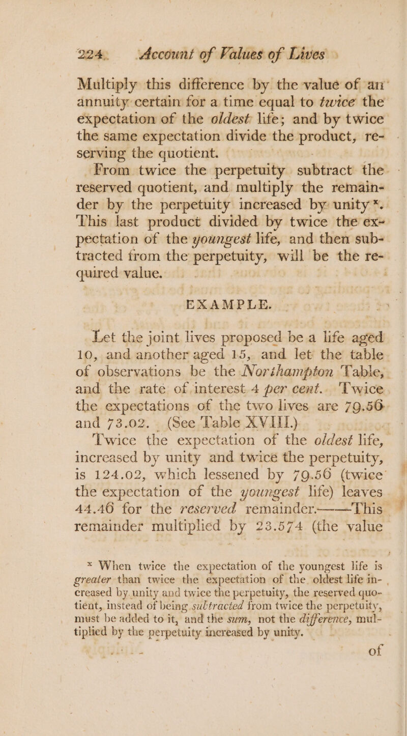 annuity certain for a time equal to fice the expectation of the oldest life; and by twice the same expectation divide the seca re- serving the quotient. reserved quotient, and multiply the remain- ‘This last product divided by twice the ex- pectation of the youngest life, and then sub- quired value. EXAMPLE. Let the joint lives proposed be a life aged 10, and another aged 15, and let: the table and the rate of interest. 4 per cent... Twice the expectations of the two lives are 79.56 and 73.02. (See Table XVIII.) increased by unity and twice the perpetuity, the expectation of the youngest life) leaves remainder multiphed by 23.574 (the value creased by. unity and twice the perpetuity, the reserved quo- tient, instead of being sultracted from twice the perpetuity, must be added to it, and the sum, not the difference, mul- tiplied Pr the perpetuity increased by unity. ;