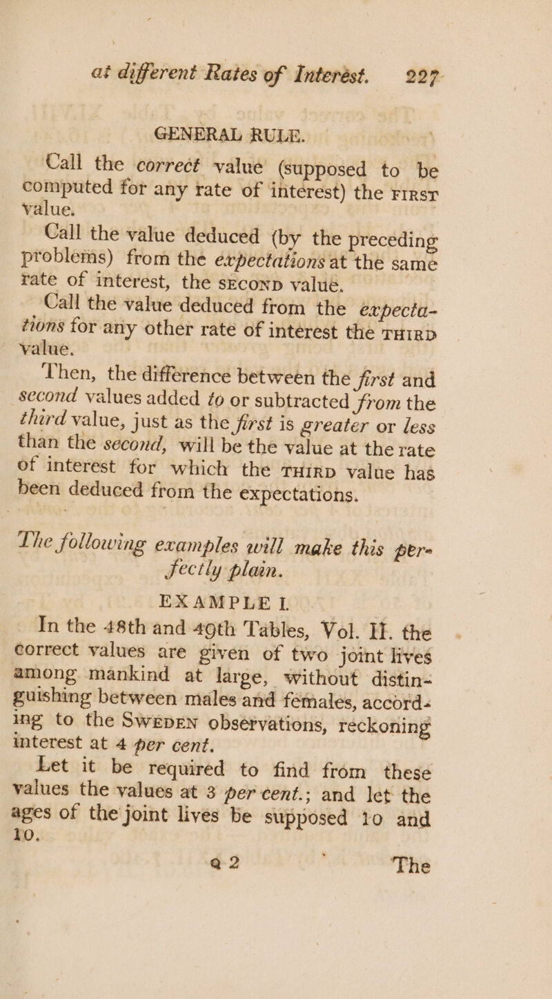 GENERAL RULE. | Call the correct value (supposed to be computed for any rate of interest) the FIRST value. | Call the value deduced (by the preceding problems) from the expectations at the same rate of interest, the seconp value. | Call the value deduced from the expecta- tions for any other rate of interest the THIRD value. | | , Then, the difference between the first and second values added éo or subtracted JSrom the tard value, just as the first is greater or less than the second, will be the value at the rate of interest for which the THIRD value has been deduced from the expectations. Lhe following examples will make this pere Sectly plain. EXAMPLE L In the 48th and 49th Tables, Vol. If. the correct values are given of two joint lives among mankind at large, without distin- guishing between males and females, accord- ing to the Swepen observations, reckoning interest at 4 per cent. Let it be required to find from these values the values at 3 per cent.; and let the ages of the joint lives be supposed 10 and lo, Q-2 The