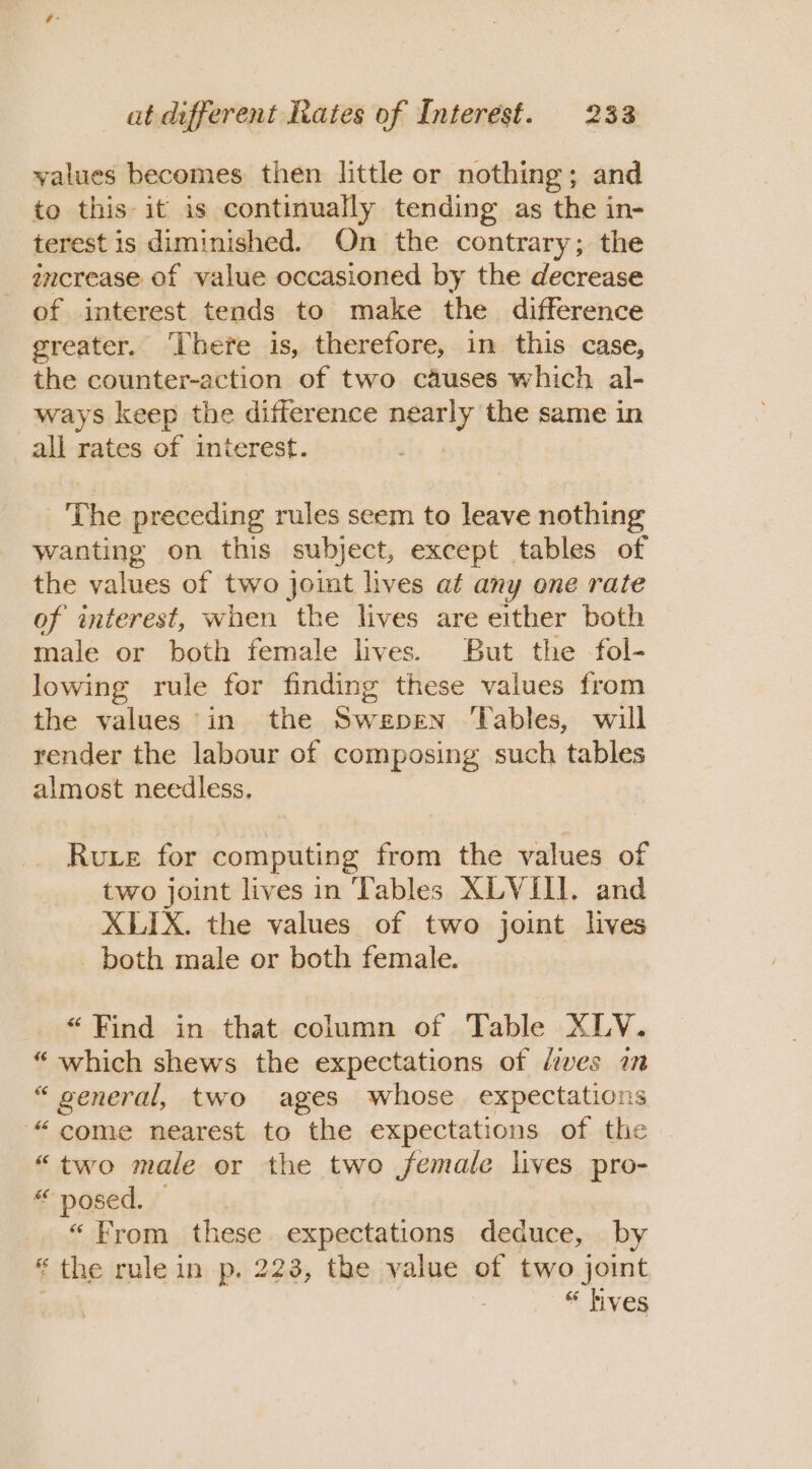 values becomes then little or nothing; and to this it is continually tending as the in- terest is diminished. On the contrary; the increase of value occasioned by the decrease of interest tends to make the difference greater. There is, therefore, in this case, the counter-action of two causes which al- ways keep the difference nearly the same in all rates of interest. The preceding rules seem to leave nothing wanting on this subject, except tables of the values of two joint lives at any one rate of interest, when the lives are either both male or both female lives. But the fol- lowing rule for finding these values from the values in the Swepen ‘Tables, will render the labour of composing such tables almost needless. Rue for computing from the values of two joint lives in Tables XLVIII. and XLIX. the values of two joint lives both male or both female. “Find in that column of Table XLY. “ which shews the expectations of /ives im “ general, two ages whose expectations “come nearest to the expectations of the “two male or the two female lives pro- “ posed. — “From these expectations deduce, by * the rule in p, 223, the value of two joint “ hives