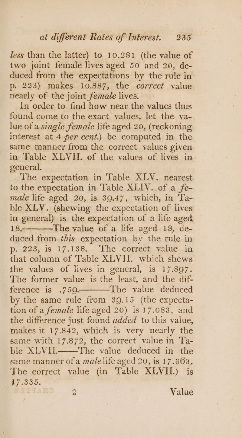 less than the latter) to 10.281 (the value of two joint female lives aged 50 and 20, de- duced from the expectations by the rule in p. 223) makes 10.887, the correct value nearly of the joint female lives. In order to find how near the values thus found come to the exact values, let the va- lue of a single female life aged 20, (reckoning interest at 4 per cent.) be computed in the same manner from the correct values given in'Fable XLYII. of the values of lives in. general. The expectation in Table XLV. nearest to the expectation in Table XLIV._of a fe- male life aged 20, is 39.47, which, in Ta-. ble XLV. (shewing the expectation of lives in general) is the expectation of a life aged 18. The value of a life aged 18, de- duced from. ¢Ais expectation by the rule in p. 223, is 17.138. ‘The correct value .in that column of Table XLVI. which shews. the values of lives in general, is 17.897. The former value is the least, and the dif- ference is .750. The value deduced by the same rule from 39.15 (the expecta- tion of a female life aged 20) is 17.083, and the difference just found added to this ae makes it 17.842, which is very nearly the same with 17.872, the correct value in Ta- ble XLVIL. The value deduced in the same manner of a ma/e life aged 20, is 17.363. The correct yalue (in Table XLVIIL) is 17.335.