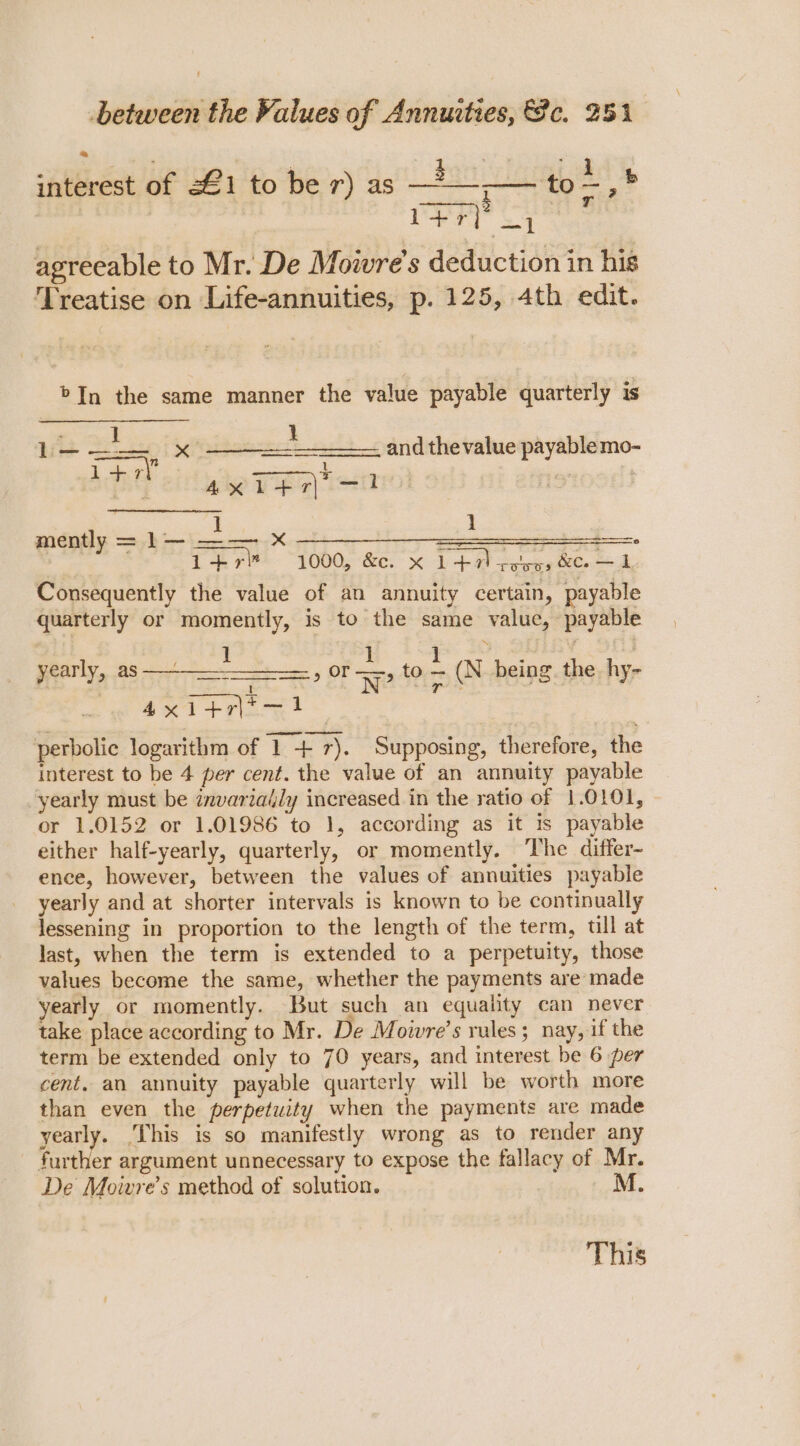 interest of 221 to ber) as —22 ‘to , * agreeable to Mr. De Mowre's deduction in his ‘Treatise on Life-annuities, p. 125, 4th edit. &gt;In the same manner the value payable quarterly is Lb— aes x ident and thevalue payable mo- 1 Ant 4xitr\&gt;—1 | RGR pI mently = 1— ee . ; | 1+r” 1000, &amp;. x 147) selves &amp;Oo — 1 Consequently the value of an annuity certain, payable quarterly or momently, is to the same value, payable ( 3, SULEY : yearly, as —-~—_— Saase» OT 5 to = (N being the. hy- axi+riiny? perbolic logarithm of 1 + 7). Supposing, therefore, the interest to be 4 per cent. the value of an annuity payable yearly must be znvariaily increased in the ratio of 1.0101, or 1.0152 or 1.01986 to 1, according as it is payable either half-yearly, quarterly, or momently. The differ- ence, however, between the values of annuities payable yearly and at shorter intervals is known to be continually lessening in proportion to the length of the term, till at last, when the term is extended to a perpetuity, those values become the same, whether the payments are made yearly or momently. But such an equality can never take place according to Mr. De Moivre’s rules; nay, if the term be extended only to 70 years, and interest be 6 per cent. an annuity payable quarterly will be worth more than even the perpetuity when the payments are made yearly. ‘This is so manifestly wrong as to render any further argument unnecessary to expose the fallacy of Mr. De Moivre’s method of solution. M. This