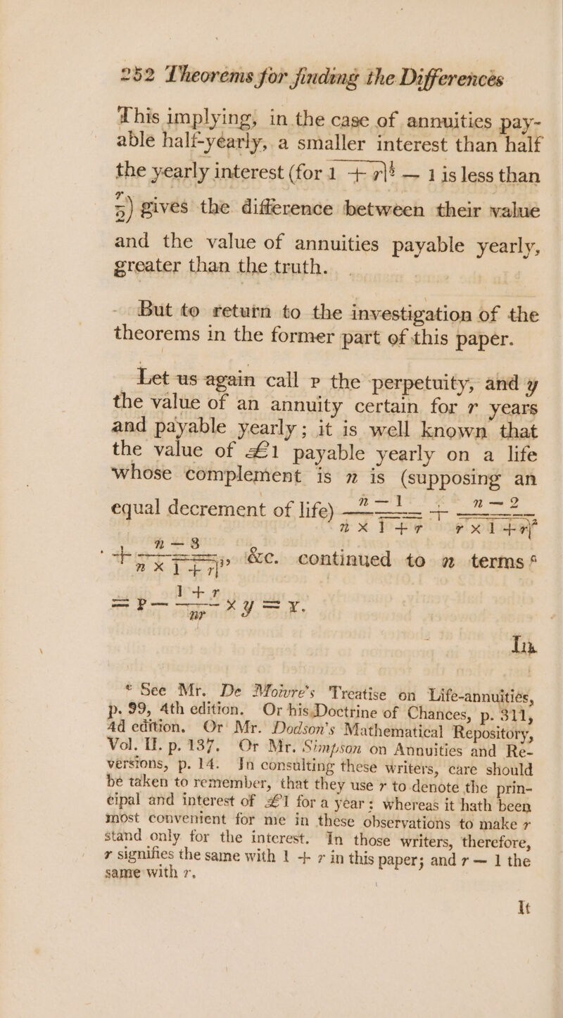 This implying, in the case of annuities pay- able hali-yearly, a smaller interest than half the yearly interest (for1 + rl? —1 a less than 5) gives the difference between their value and the value of annuities payable yearly, greater than the truth. But to return to the investigation of the theorems in the former part of this paper. _ Let us again call p the perpetuity, and y the value of an annuity certain for r years and payable yearly ; it is well known that the value of £1 payable yearly on a life whose complement is 7 is (supposing an equal decrement of, lifeb-mee-csec ot ise age | aX Yr rx i +rf “nos : a a&gt; i iOS. continued to # terms Tia * See Mr. De Moiwwre’s Treatise on Life-annuitiés, p. 99, 4th edition. Or his.Doctrine of Chances, p- 311, Ad edition. Or’ Mr. Dodson’s Mathematical Repository, Vol. TE. p. 137. ‘Or Mr. ‘Simpson on Annuities and Re. versions, p. 14. Jn consulting these writers, care should be taken to remember, that they use r to denote the prin- eipal and interest of £1 for a year: whereas it hath been most convenient for me in these observations to make + stand only for the interest. In those writers, therefore, r signifies the same with 1 ++ 7 in this paper; andr — 1 the same with 7, | It