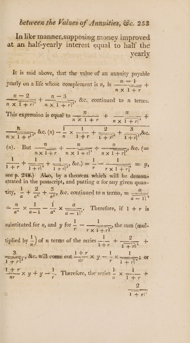 In like manner,supposing money improved at an half-yearly interest equal to half the yearly It is said above, that the value of an annuity payable OF ie 1g ao. 3 ; we ae ee ae yearly on a life whose complement is 7, is oo \ | mx il+r = 2 2 3 : a Fo? BC Coitinued® to 2 terms. 2X Pep ax il-r)? , This expression is equal to &lt;= ae pre equ ore Py aes n. 1 1 2 3 mxitn® ”) n lot rn pete yon tic But —— =e ict elem + ae, Ke. (= (”) ax ber. ae 147i? axiew ( 1 L, ye beh die 6 1 —— + —— + — — &amp;e.) = —- — _ = F erent ran fe rae see p. 248.) Also, by a theorem which will be demon- aes in ag A sch and putting @ for any given quan- Qo: tity, /— ae S + distin TS continued ton terms, = —=-2=- V9 3? gig o— x ——— — xX ———. Therefore, if 1+ r is eles, for a, and ¥ ion 2 —_— ae the sum (mul- rT TX 1 rv ‘ 2 H tplied by -) of m terms of the series — + =n ae Seartg ] ay ‘Bicw will come. out. pet RLY or K ce ‘- or d+r i+ = T+r H 1 ae ky a ae . Therefore, the’ series : EERE a 4