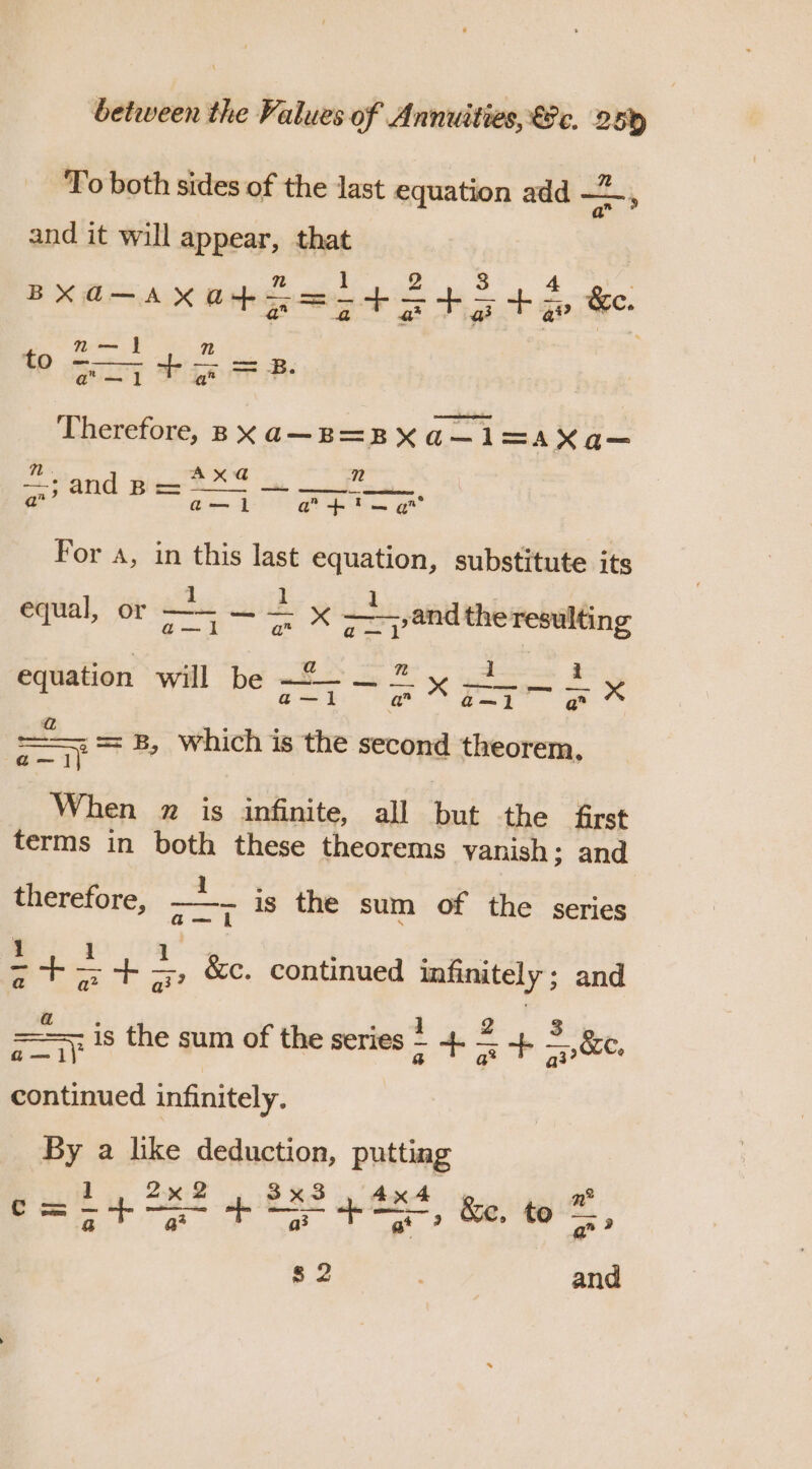 To both sides of the last equation add = and it will appear, that n 1 2 3 4 BXd-AXO+5=-+5+5+&gt; &amp;e. n— | n gay hae eS me? Therefore, Bxa—B=BXQ—1 =A Xa-— Mt. Ax@d@ nN Pee and Be ——o | a”’ a—l a +i gt For A, in this last equation, substitute its 1 equal, or —— — — x ——,and the resulting sae Rien, os aoe ees equation will be fo. se § fe ee a ae Ew 5d Pe ote a which is the second theorem, When 7 is infinite, all but the first terms in both these theorems vanish; and therefore, ss is the sum of the series 1 1 aS : - on . ¢ +&gt; +, &amp;c. continued infinitely ; and —*— is the sum of the series + 4. 2 +. = &amp;C. o— ii ea. ae aly continued infinitely. By a like deduction, putting 1 2% 2 3x3 , 4x4 , n® odes 2 oe ome &amp;e, to q? 82 and