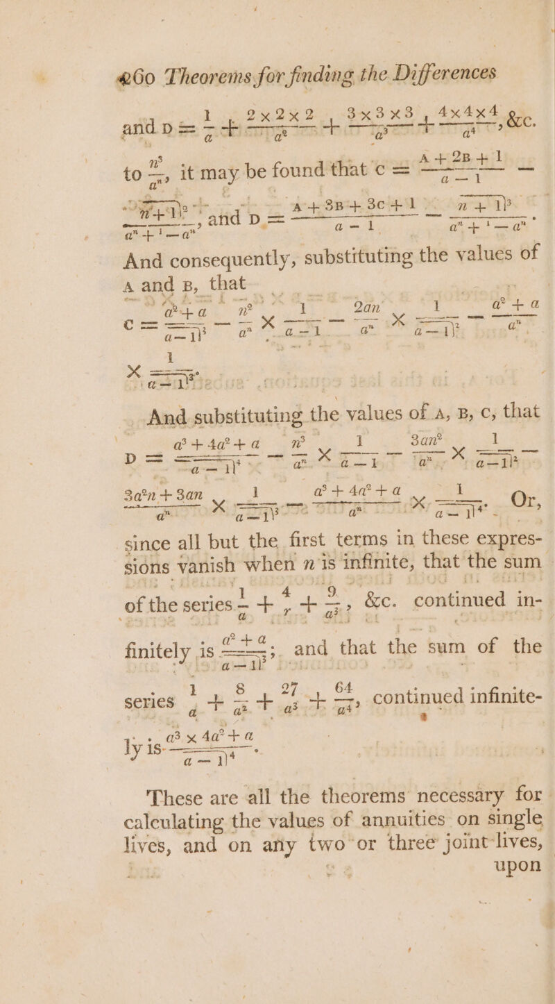 iicones ten ada 4x 4x2 toss ms it arch be found tit’ c= Hay + - ‘ete Bieea: SOHAL MicAgp ga 4 Free ON ge a eet cee afl a” ton st a” +’ ” And consequently, substituting the values of A and B, that ose mK Seize 1 a? 4 a as 1 a” Gs 1 a ; bi iP i}? hg ae ‘p2 And ae the values of A A, B, -c; that a + 4a? +a eee, 1 2 an? 1 &gt; ae ee Sen ee Oe ee 3a°n ve 3an 1 a + 4a + c. I SITU pIIe SUT Al LY Ce Or, since all but the first terms in these expres- sions vanish sano nis s infinite, that the sum oft the series +; s 7 &amp;e. continued in- is 1S | = oe and that the : sum of the series gta - 7 a +. — continued infinite- These are all the theorems necessary for calculating the values of annuities on single lives, and on afly two or three joint lives, upon