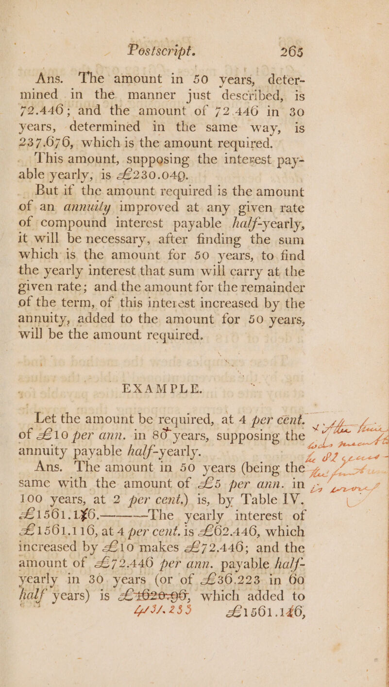 Ans. The amount in 50 years, fete mined in the. manner just described, 79.446; and the amount of 72.446 in . years, ‘determined in the same way, is 237.676, which is the amount required, . This amount, suppesing the interest pay- able yearly; is £230.049. But if the amount required is the amount of an annuily improved at any given rate of | compound — interest payable /half-yearly, it will be necessary, after finding the sum which is the amount for 50 years, to. find the yearly interest that sum will carry at the given rate; and the amount for the remainder of the term, of this interest increased by the annuity, added to the amount for 50 years, wil] be the amount required. EXAMPLE. ga 2 the amount be required, at 4 per cent, 4g 4 - of £10 per ann. in 80-years, SUPPOSINE, the i foi annuity payable half- -yearly. a me ceed - Ans. ‘The amount in 50 years (being the Hiri fn 7 same with the amount of £5 per ann. inj“, rn&lt;/— 100 years, at 2 per cent.) is, by Table LV. L | £1501.1¥6.——~—The_ yearly interest of £1561.116, at 4 per cent. is £62.446, which increased by £10 makes #72.446; and the amount of 72.446 per ann. payable half- yearly in 30. years (or of £36.223 in 60 half years) is £4628-96, which added to YlLI.255 £1 561.140,