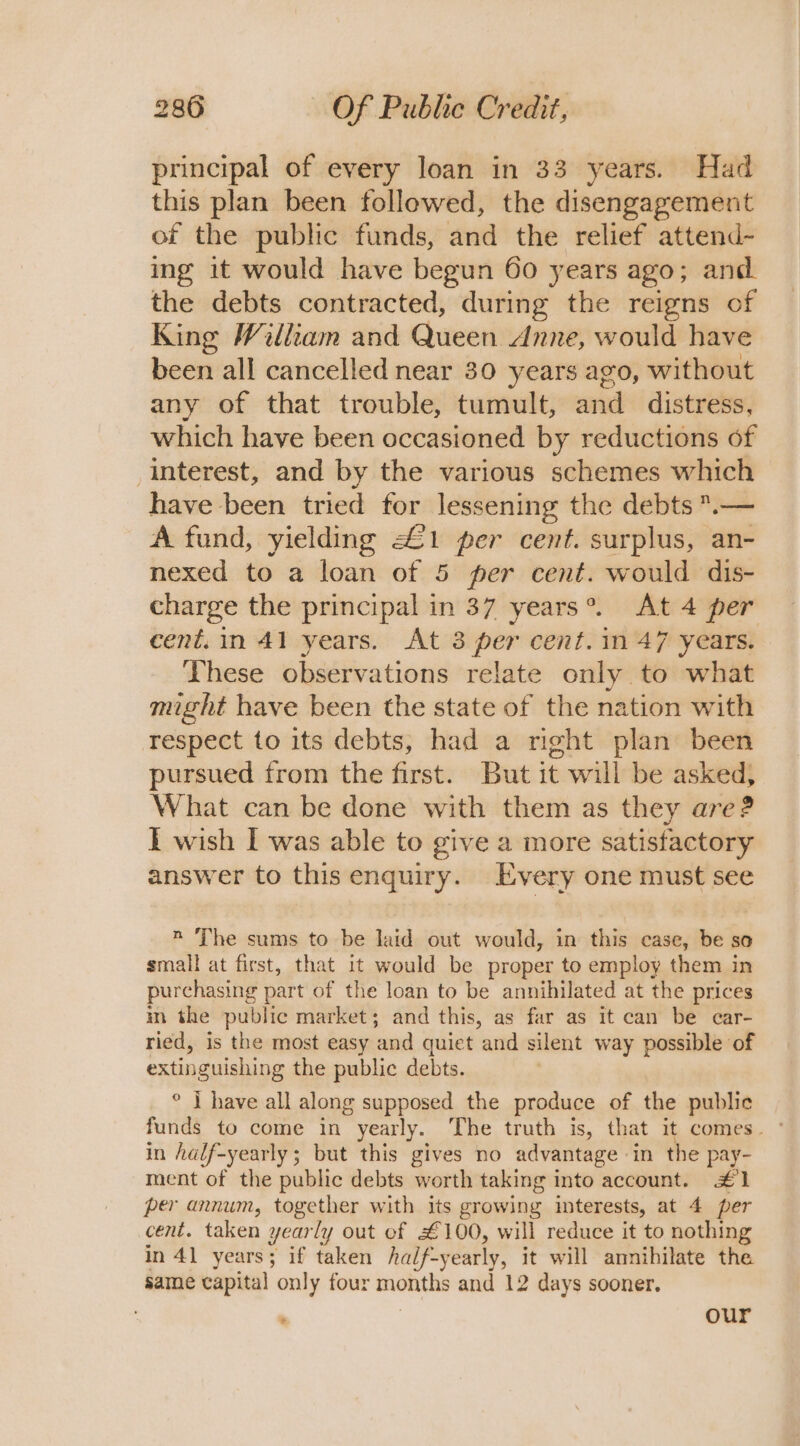 principal of every loan in 33 years. Had this plan been followed, the disengagement of the public funds, and the relief attend- ing it would have begun 60 years ago; and. the debts contracted, during the reigns of King William and Queen Anne, would have been all cancelled near 30 years ago, without any of that trouble, tumult, and. distress, which have been occasioned by reductions of interest, and by the various schemes which have been tried for lessening the debts .— A fund, yielding £1 per cent. surplus, an- nexed to a loan of 5 per cent. would dis- charge the principal in 37 years®. At 4 per cent. in 41 years. At 3 per cent. 1n 47 years. These observations relate only to what might have been the state of the nation with respect to its debts, had a right plan been pursued from the first. But it will be asked, What can be done with them as they are? I wish I was able to give a more satisfactory answer to this enquiry. Every one must see n The sums to be laid out would, in this case, be so small at first, that it would be proper to employ them in purchasing part of the loan to be annihilated at the prices in the public market; and this, as far as It can be car- ried, is the most easy ‘and quiet ‘and silent way possible of extinguishing the public debts. | ° I have all along supposed the produce of the public in half-yearly; but this gives no advantage «in the pay- ment of the public debts worth taking into account. £1 per annum, together with its growing interests, at 4 per cent. taken yearly out of £100, will reduce it to nothing in 41 years; if taken half- “yearly, it will annihilate the same capital only four months and 12 days sooner. our