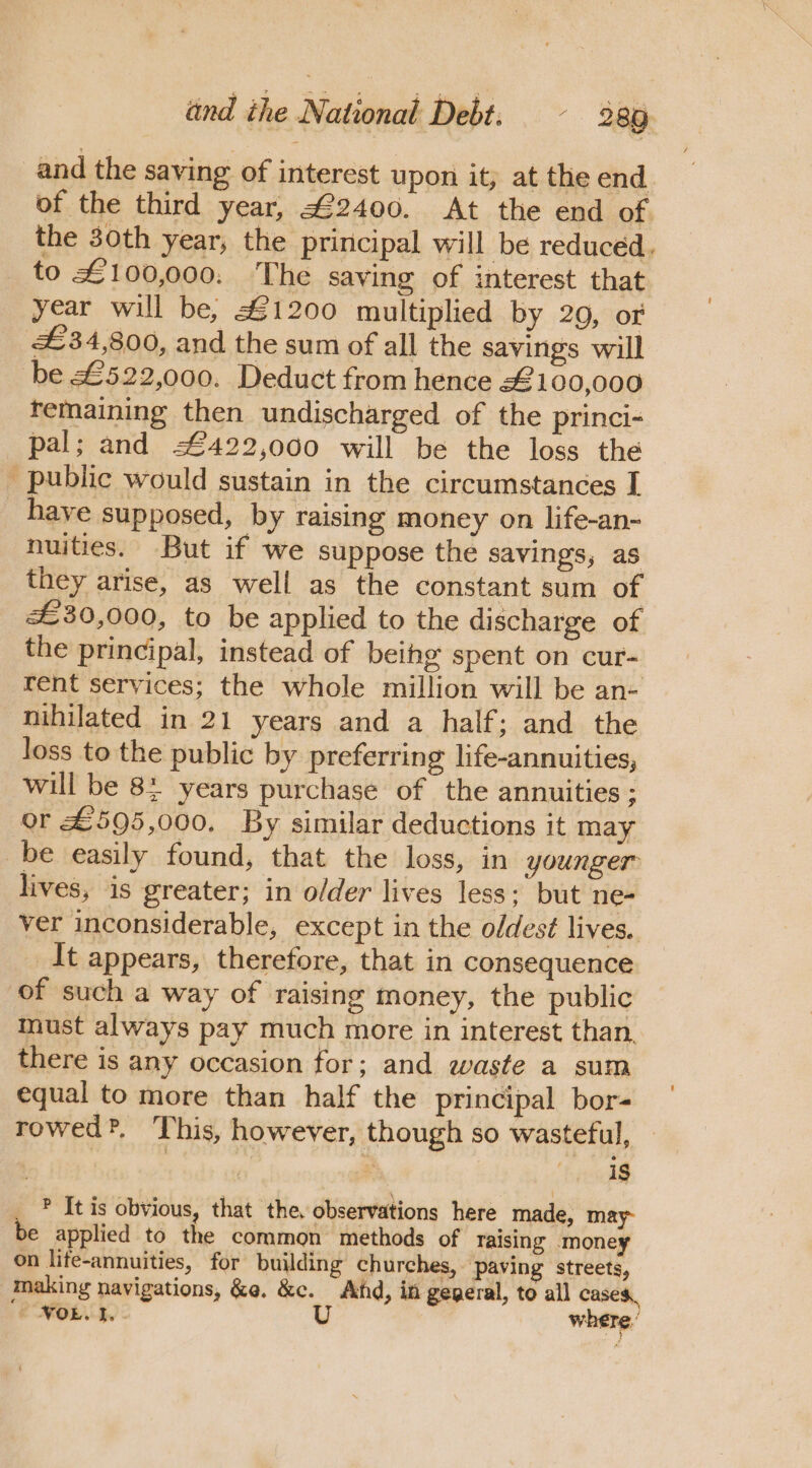 and the saving of interest upon it, at the end of the third year, £2400. At the end of the 30th year, the principal will be reduced. to £100,000. ‘The saving of interest that year will be, £1200 multiplied by 29, of £34,800, and the sum of all the savings will be £522,000. Deduct from hence £100,000 femaining then undischarged of the princi- pal; and 422,000 will be the loss the _ public would sustain in the circumstances I have supposed, by raising money on life-an- nuities. But if we suppose the savings, as they arise, as well as the constant sum of £30,000, to be applied to the discharge of the principal, instead of beihg spent on cur- rent services; the whole million will be an- nihilated in 21 years and a half; and the loss to the public by preferring life-annuities, will be 8: years purchase of the annuities rs or £595,000. By similar deductions it may _be easily found, that the loss, in younger lives, is greater; in older lives less; but ne- ver inconsiderable, except in the oldest lives. It appears, therefore, that in consequence of such a way of raising money, the public must always pay much more in interest than. there is any occasion for; and waste a sum equal to more than half the principal bor- rowed?. This, however, though so wasteful, _ ? It is obvious, that the, observations here made, may be applied to the common methods of raising money on life-annuities, for building churches, paving streets, making navigations, &amp;@. &amp;c. Ahd, in gegeral, to all cases, | NOL. 1 U where,’