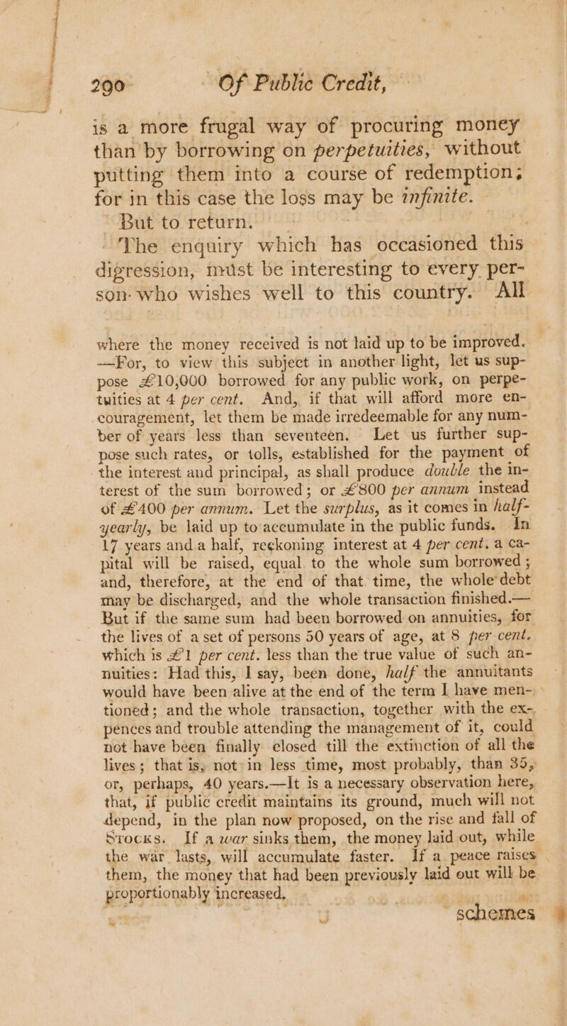 is a more frugal way of procuring money than by borrowing on perpetuities, without putting them into a course of redemption, for in this case the loss may be znfinite. “OBab-to return. | | ~The enquiry which has occasioned this digression, nist be interesting to every per- son who wishes well to this country. All where the money received is not laid up to be improved. —For, to view this subject in another light, let us sup- pose £10,000 borrowed. for any public work, on perpe- tuities at 4 per cent. And, if that will afford more en- ber of years less than seventeen. Let us further sup- pose such rates, or tolls, established for the payment of terest of the sum borrowed; or £800 per annum instead of £400 per annum. Let the surplus, as it comes in half- yearly, be laid up to’accumulate in the public funds. in 17 years anda half, reckoning interest at 4 per cent, a ca- pital will be raised, equal. to the whole sum borrowed ; and, therefore, at the end of that time, the whole’ debt may be discharged, and the whole transaction finished.— But if the same sum had been borrowed on annuities, for the lives of a set of persons 50 years of age, at 8 per cent. which is £1 per cent. less than the true value of such an- nuities: Had this, I say, been done, half the annuitants would have been alive at the end of the term I have men- tioned; and the whole transaction, together with the ex-, pences and trouble attending the management of it, could not have been finally closed till the extinction of all the lives; that is, notin less time, most probably, than 35, or, perhaps, 40 years.—It is a necessary observation here, that, if public credit maintains its ground, much will not depend, in the plan now proposed, on the rise and fall of Stocks. If a war sinks them, the money laid out, while. the war lasts, will accumulate faster. If a peace raises them, the money that had been previously laid out will be ~ schemes